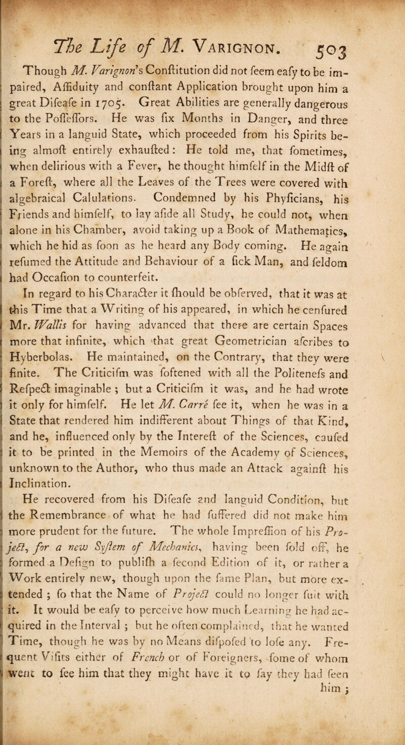 Though M. TtfngT^’sConftitutiondidnotfeemeafytobe im- : paired, Affiduity and conftant Application brought upon him a great Difeafe in 1705. Great Abilities are generally dangerous j to the Poffeffors. He was fix Months in Danger, and three I Years in a languid State, which proceeded from his Spirits be- I ing almoft entirely exhaufted : He told me, that fometimes, » when delirious with a Fever, he thought himfelf in the Midft of 1 a Foreft, where all the Leaves of the Trees were covered with 1 algebraical CaluJations. Condemned by his Phyficians, his Friends and himlelf, to lay afide all Study, he could not, when j alone in his Chamber, avoid taking up a Book of Mathematics, * which he hid as foon as he heard any Body coming. He again j refumed the Attitude and Behaviour of a fick Man, and feldom * had Occafion to counterfeit. In regard to his Cbara&er it fliould be obferved, that it was at ! this Time that a Writing of his appeared, in which he cenfured i Mr. Wallis for having advanced that there are certain Spaces more that infinite, which that great Geometrician afcribes to * Hyberbolas. He maintained, on the Contrary, that they were i finite. The Criticifm was foftened with all the Politenefs and J Refpeft imaginable ; but a Criticifm it was, and he had wrote 1 it only for himfelf. He let M. Carre fee it, when he was in a 1 State that rendered him indifferent about Things of that Kind, i and he, influenced only by the Intereft of the Sciences, caufed j it to be printed in the Memoirs of the Academy of Sciences, : unknown to the Author, who thus made an Attack againfd his s Inclination. He recovered from his Difeafe and languid Condition, but I the Remembrance of what he had fuffered did not make him \ more prudent for the future. The whole Impreflion of his Pro- | jeB, for a new Syjlem of Mechanics, having been fold off, he J formed a Defign to publifh a fecond Edition of it, or rather a *| Work entirely new, though upon the fame Plan, but more ex- :i tended ; fo that the Name of ProjeTl could no longer fit it with I it. It would be eafy to perceive how much Learning he had ac~ 1 quired in the Interval ; but he often complained, that he wanted j Time, though he was by no Means difpofed to lofe any. Fre- i quent Vifits either of French or of Foreigners, fome of whom i| went to fee him that they might have it to fay they had feen him i