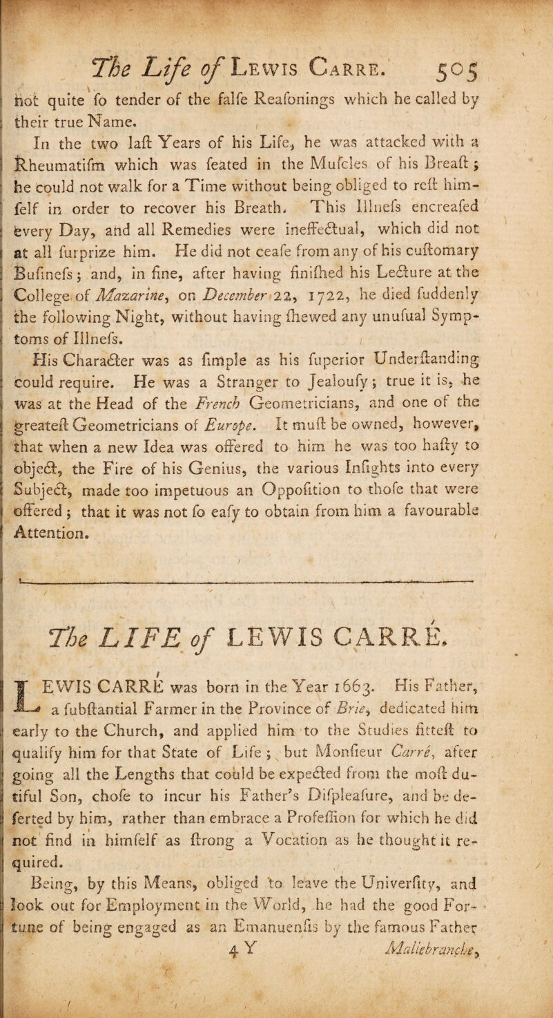 hot quite fo tender of the falfe Reafonings which he called by their true Name. In the two laft Years of his Life, he was attacked with a Rheumatifm which was feated in the Mufcles of his Bread:; : he could not walk for a Time without being obliged to reft him- felf in order to recover his Breath. This Hinds encreafed ! every Day, aftd all Remedies were ineffectual, which did not at all furprize him. He did not ceafe from any of his cuftomary Buftnefs j and, in line, after having finifhed his Ledture at the I College of Mazarine, on December 22, 1722, he died fuddenly j the following Night, without having {hewed any unufual Symp¬ toms of Illnefs. ' ' t His Character was as fun pie as his fuperior Underftanding could require. He was a Stranger to Jealoufy; true it is, he Was at the Head of the French Geometricians, and one of the greater! Geometricians of Europe. It mu ft be owned, however, that when a new Idea was offered to him he was too hafty to objecl, the Fire of his Genius, the various Inftghts into every Subject, made too impetuous an Oppofttion to thofe that were offered ; that it was not fo eafy to obtain from him a favourable r Attention. / \ ___ ^ ^ - The LIFE of LEWIS CARRE. LEWIS CARRE was born in the Year 1663. His Father, a fubftantial Farmer in the Province of Brie $ dedicated him j early to the Church, and applied him to the Studies htteft to qualify him for that State of Life ; but Monfteur Carre, after going all the Lengths that could be expected from the mod du¬ tiful Son, chofe to incur his Father's Difpleafure, and be de¬ ferred by him, rather than embrace a Profeftion for which he did not find in himfelf as ftrong a Vocation as he thought it re¬ quired. Being, by this Means, obliged to leave the Univerfity, and look out for Employment in the World, he had the good For¬ tune of being engaged as an Emanuenffs by the famous Father 4 Y Mdiebrmche,