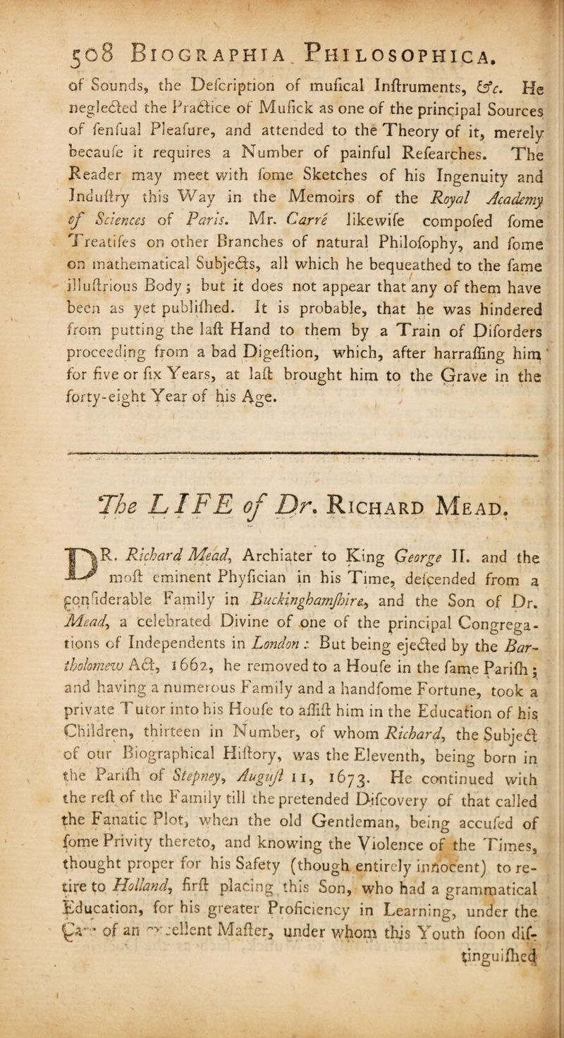 of Sounds, the Defcription of mufical Inftruments, He neglected the Practice of Mufick as one of the principal Sources of fenfual Pleafure, and attended to the Theory of it, merely becaufe it requires a Number of painful Refearches. The Reader may meet with fome Sketches of his Ingenuity and Induftry this Way in the Ademoirs of the Royal Academy of Sciences of Paris. Mr. Carre likewife compofed fome Treatifes on other Branches of natural Philofophy, and fome on mathematical Subjects, all which he bequeathed to the fame illuftrious Body ; but it does not appear that any of them have been as yet puhlifhed. It is probable, that he was hindered from putting the laft Hand to them by a Train of Diforders proceeding from a bad Digeftion, which, after harraffing him for five or fix Years, at laft brought him to the Grave in the forty-eight Year of his Age. The LIFE of Dr. Richard Mead. DR. Richard Mead\ Archiater to King George II. and the moil eminent Phyfician in his Time, defended from a goqiderable Family in Ruckinghamjhire, and the Son of Dr. Mead> a celebrated Divine of one of the principal Congrega¬ tions of Independents in London : But being eje&ed by the Bar¬ tholomew Add, 1662, he removed to a Houfe in the fame Parifh * and having a numerous Family and a handfome Fortune, took a private Tutor into his Houfe to aflift him in the Education of his Children, thirteen in Number, of whom Richard, the Subject of our Biographical Hiftory, was the Eleventh, being born in the Parifh of Stepney, Augujl 11, 1673. He continued with the reft of the Family till the pretended Difcovery of that called the Fanatic Plot, when the old Gentleman, being accufed of fome Privity thereto, and knowing the Violence of the Times, thought proper for his Safety (though entirely innocent) tore- tire to Holland, firft placing this Son, who had a grammatical Education, for his greater Proficiency in Learning, under the ' * of an ~v .client Mafter, under whom this Youth foon dif- tinguilhed; I