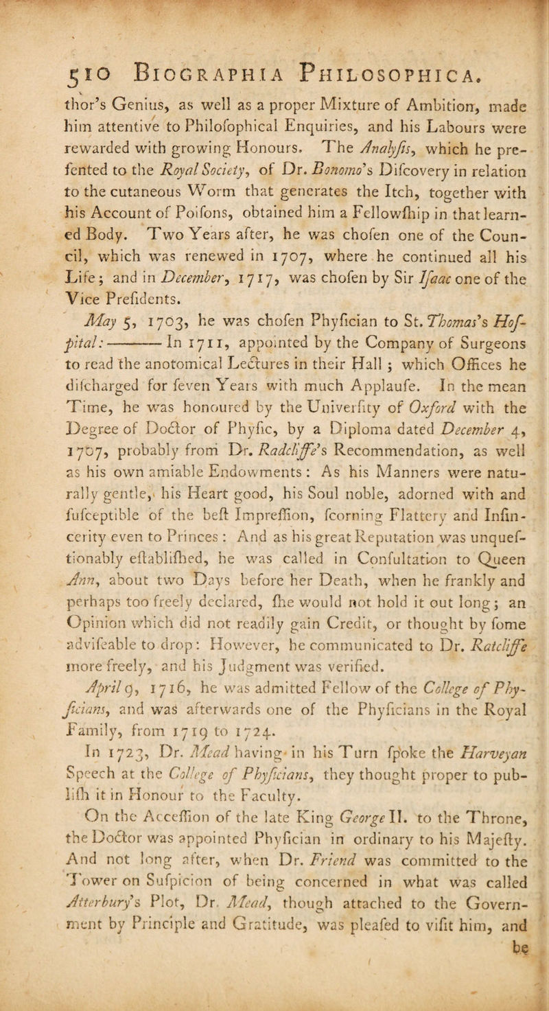 v thor’s Genius, as well as a proper Mixture of Ambition, made him attentive to Philofophical Enquiries, and his Labours were rewarded with growing Honours. The Analyfis, which he pre- fented to tire Royal Society, of Dr. Bonomo's Difcovery in relation to the cutaneous Worm that generates the Itch, together with his Account of Poifons, obtained him a Fellowfhip in that learn¬ ed Body. Two Years after, he was chofen one of the Coun¬ cil, which was renewed in 1707, where he continued all his Life; and in December, 1717, was chofen by Sir Ijaac one of the Vice Prefidents. May 5, 1703, he was chofen Phyfician to St. Thomas's Hof-- pital:-- In 1711, appointed by the Company of Surgeons to read the anotomical Lectures in their Hall ; which Offices he difcharged for feven Years with much Applaufe. In the mean Time, he was honoured by the Univerfity of Oxford with the Degree of Doclor of Phyfic, by a Diploma dated December 4, 1707, probably from Dr. Radcliffe’s Recommendation, as well as his own amiable Endowments: As his Manners wrere natu¬ rally gentle, his Heart good, his Soul noble, adorned with and fufceptible of the bed Impreffion, fcorning Flattery and Infin- cerity even to Princes : And as his great Reputation was unquef- tionably eflablifhed, he was called in Confultation to Queen Ann, about two Days before her Death, when he frankly and perhaps too freely declared, fhe would not hold it out long; an Opinion which did not readily gain Credit, or thought by fome advifeable to drop: However, he communicated to Dr. Ratcliffe more freely, and his Judgment was verified. April 9, 1716, he was admitted Fellow of the College of Phy- ficians, and waS afterwards one of the Phyficians in the Royal Family, from 1719 to 1724. In 1723, Dr. Mead having- in his Turn fp'oke the Harveyan Speech at the College of Phyficians, they thought proper to pub- ];fh it in Honour to the Faculty. On the Acceffion of the late King George II. to the Throne, the Dodtor was appointed Phyfician in ordinary to his Majefiy. And not long after, when Dr. Friend was committed to the 'I ower on Sufpicion of being concerned in what was called Atterbury s Plot, Dr Alead, though attached to the Govern¬ ment by Principle and Gratitude, was pleafed to vifit him, and be