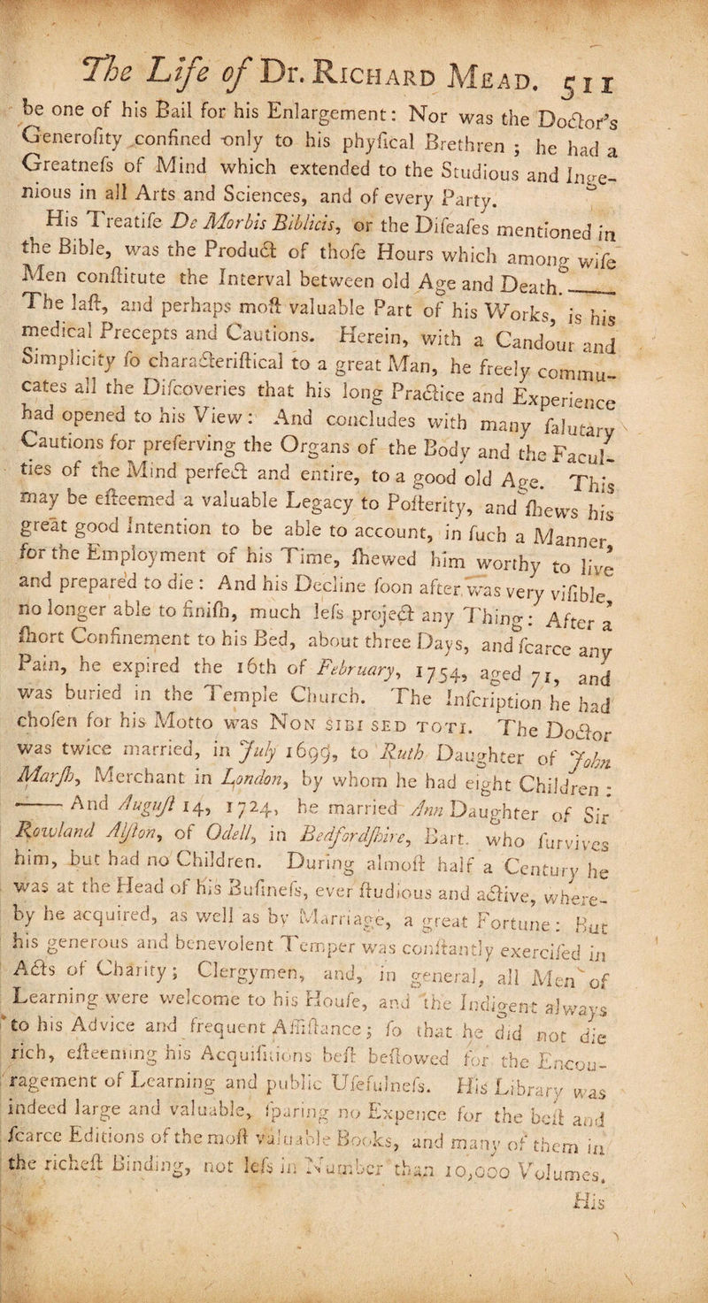 be one of his Bail for his Enlargement: Nor was the Doftor’s Generality confined -only to his phyfical Brethren ; he had a Greatnefs of Mind which extended to the Studious and lnve- nious in all Arts and Sciences, and of every Party. His I leatile De Aforbis bBibluis, or the Difeafes mentioned in the Bible, was the Produft of thofe Hours which among wife Men conftitute the Interval between old Age and DeaC_ The laft, and perhaps molt valuable Part of his Works is his medical Precepts and Cautions. Herein, with a Candour and Simplicity fo charasfteriftical to a great Man, he freely commu- cates all the Difcoveries that his long Pra&ice and Experience had opened to his View : And concludes with many falutarv Cautions for preferving the Organs of the Body and the Facul¬ ties of the Mmd perfect and entire, to a good old Age. Th:s may be efteemed a valuable Legacy to Polterity, andTews his great good Intention to be able to account, in Arch a Manner for the Employment of his Time, fhewed him worthy to live and prepared to die : And his Decline foon after, was very vifible no longer able to finilh, much lefs project any Thing: After a Ihort Confinement to his Bed, about three Days, andfcarcc any Pain, he expired the 16th of February, 1754, aged 71, and was buried in the Temple Church. The Infcrfption he had chofen for his Motto was Non sibi sed toti. The Dod was tWiCe married> 'm July 1699? to Ruth Daughter of J0fot Marjh, Merchant in London, by whom he had eDht Children * And A ugift 14, 1724, he married Ann Daughter of Sir Rowland Aljlon, of Odell^ in Bedfordshire, Bart, who iurvives him, hut had no Children. During almoft hair a Century he was at the Head of his Bufinefs, ever ftudious and abfive, where- by he acquired, as well as by Marriage, a great Fortune: But his generous and benevolent Temper was conftantly exerci/ed in Ads of Charity; Clergymen, and, in genera], all Mmof Learning were welcome to his Houfe, and the Indigent always to his Advice and fr rich, efteem.ing his i ragement of Learnin indeed laro-e and vale O fcarce Editions of the the richeft'Binding;,