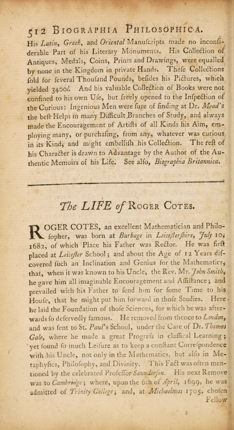 His Latin, Greek, and Oriental Manufcripts made no inconfl- derable Part of his Literary Monuments. His Collection of Antiques, Medals, Coins, Prints and Drawings, were equalled by none in the Kingdom in private Hands. Thefe Collections fold for feveral Thoufand Pounds, befides his Pictures, which yielded 3400/. And his valuable Colledtion of Books were not confined to his own Ufe, but freely opened to the Infpedtion of the Curious: Ingenious Men were fure of finding at Dr. Mead's the belt Helps in many Difficult Branches of Study, and always made the Encouragement of Artifts of all Kinds his Aim, em¬ ploying many, or purchafing, from any, whatever was curious in its Kind, and might embellifh his Collection. The reft of his Character is drawn to Advantage by the Author of the Au¬ thentic Memoirs of his Life. See alfo, Biographia Britannic a. The LIFE of Roger Cotes. ROGER COTES, an excellent Mathematician and Philo- fopher, was born at Burbage in Leiceflerjhire, July 10* 1682, of which Place his Father was Rector. He was firft placed at Leicejler School; and about the Age of 1 2 Years dis¬ covered fuch an Inclination and Genius for the Mathematics,5 that, when it was known to his Uncle, the Rev. Mr. John Smith, he gave him all imaginable Encouragement and Affiftance ; and prevailed with his Father to fend him for fome Time to his Houfe, that he might put him forwaid in thofe Studies. Here he laid the Foundation of thofe Sciences, for which he was after¬ wards fo defervedly famous. He removed from thence to London, and was fent to St. Paul's School, under the Care of Dr. 7homas Gale, where he made a great Progrefs in claffical Learning ; 'yet found fo much Leifure as to keep a conflant Correspondence with his Uncle, not only in the Mathematics, but alfo in Mc- taphyfics, Philofophy, and Divinity. Phis F add was often men¬ tioned by the celebrated Profeflor Saunderjon. His next Remove was to Cambridge; where, upon the 6th of April, 1699, he was admitted of Trinity College j and, at ATuhaehnas 1705, chofen Fellow