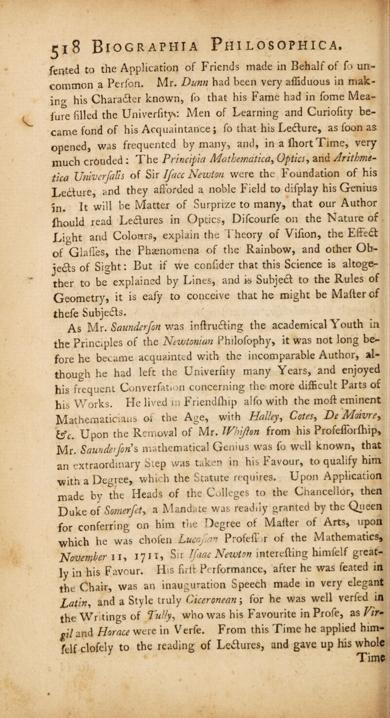 fented to the Application of Friends made in Behalf of lb un¬ common a Perfon. Mr. Dunn had been very affiduous in mak¬ ing his Charadfer known, fo that his Fame had in fome Mea- fure filled the Univerfityc Men of Learning and Curiofity be¬ came fond of his Acquaintance; fo that his Lecture, as foon as. opened, was frequented by many, and, in a fhort Time, very much crouded : The Principia Mathematical Optics, and Arithme- ilea TJniverfalls of Sir I face Newton were the Foundation of his Lecture, and they afforded a noble Field to difplay his Genius in. It will be Matter of Surprize to many, that our Author Ihould read Ledtures in Optics, Difcourfe on the Nature of Light and Colours, explain the Theory of Villon, the Effedfc of Glaffes, the Phenomena of the Rainbow, and other Ob- iedts of Sight: But if we confider that this Science is altoge¬ ther to be explained by Lines, and Is Subject to the Rules of Geometry, it is eafy to conceive that he might be Matter of thefe Subjedts. As Mr. Saunderfon was inftrudling the academical Youth in the Principles of the Newtonian Philofophy, it was not long be¬ fore he became acquainted with the incomparable Author, al¬ though he had left the Univerfity many Years, and enjoyed his frequent Converfation concerning the more difficult Parts of his Works. He lived in Friendfhip alfo with the moll eminent Mathematicians of the Age, with Halley, Cotes? De Moivre? fcfc. Upon the Removal of Mr. Whijlon from his Profefforfhip, Mr. Saunderforis mathematical Genius was fo well known, that an extraordinary Step was taken in his Favour, to qualify him -with a Degree, which the Statute requires. Upon Application made by the Heads of the Colleges to the Chancellor, then Duke of Somerfet, a Mandate was readily granted by the Queen for conferring on him the Degree of Mailer of Arts, upon which he was chofen Lucafen Profeflbr of the Mathematics, November n, 1711, Sir Ifaac Newton intending himfelf great¬ ly in his Favour. His firit Performance, after he was feated in the Chair, was an inauguration Speech made in very elegant Latin, and a Style truly Ciceronean; for he was well veried in the Writings of Tully, who was his Favourite in Profe, as Fir* pi and Horace were in Verfe. From this Time he applied him- fdf clofely to the reading of Le&ures, and gave up his whole Time