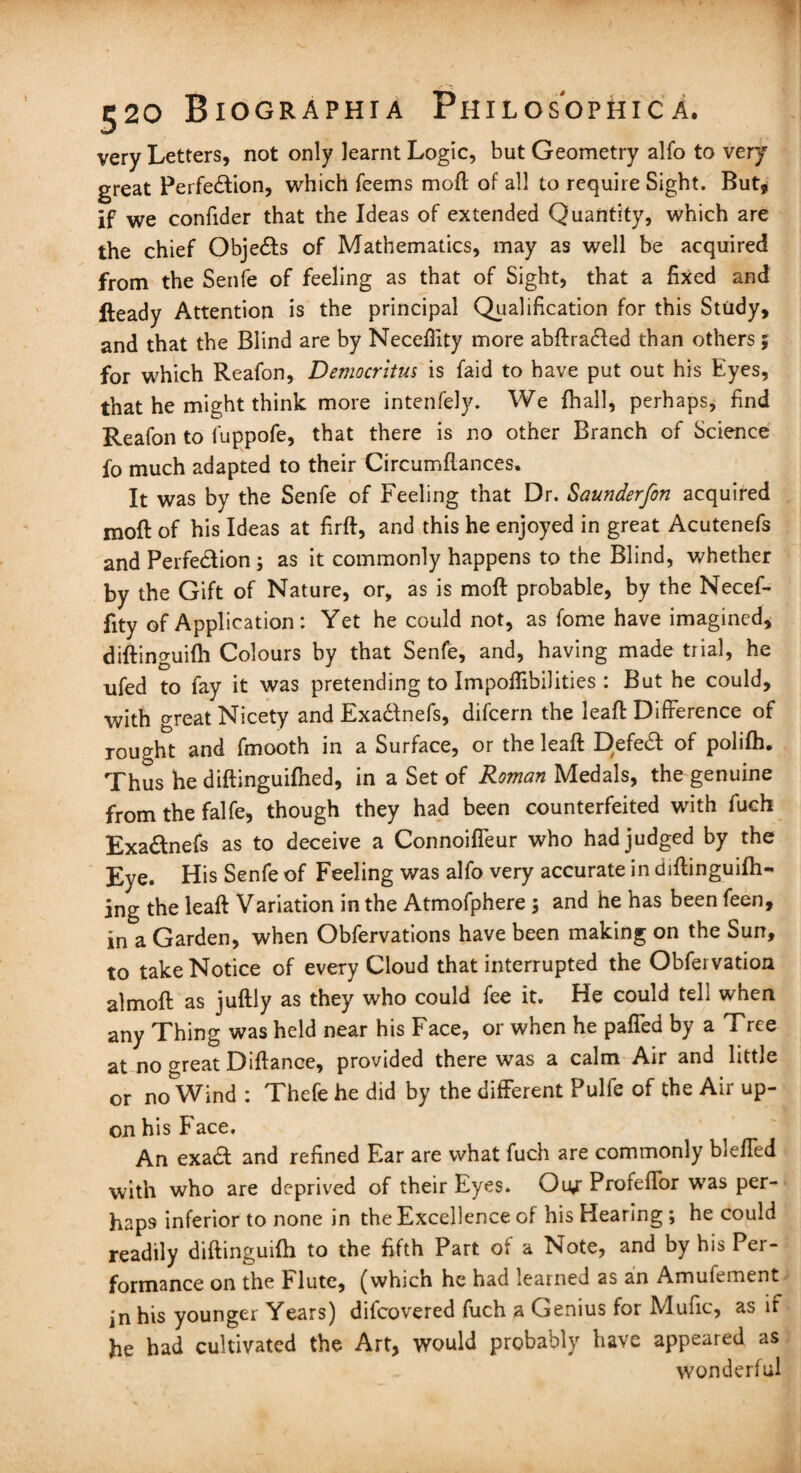 very Letters, not only learnt Logic, but Geometry alfo to very great Perfection, which feems moft of all to require Sight. But, if we confider that the Ideas of extended Quantity, which are the chief Obje&s of Mathematics, may as well be acquired from the Senfe of feeling as that of Sight, that a fixed and Heady Attention is the principal Qualification for this Study, and that the Blind are by Necefiity more abftra&ed than others ; for which Reafon, Democritus is faid to have put out his Eyes, that he might think more intenfely. We fhall, perhaps, find Reafon to fuppofe, that there is no other Branch of Science fo much adapted to their Circumftances. It was by the Senfe of Feeling that Dr. Saunderfon acquired moft of his Ideas at firft, and this he enjoyed in great Acutenefs and Perfection ; as it commonly happens to the Blind, whether by the Gift of Nature, or, as is moft probable, by the Necef- fity of Application: Yet he could not, as fome have imagined, diftinguifh Colours by that Senfe, and, having made trial, he nfed to fay it was pretending to Impoftibilities : But he could, with great Nicety and ExaCtnefs, difcern the leaft Difference of rought and fmooth in a Surface, or the leaft Defed: of polifh. Thus he diftinguifhed, in a Set of Roman Medals, the genuine from the falfe, though they had been counterfeited with fucft ExaCtnefs as to deceive a Connoiffeur who had judged by the Eye. His Senfe of Feeling was alfo very accurate in diftinguifh- ing the leaft Variation in the Atmofphere ; and he has been feen, in a Garden, when Obfervations have been making on the Sun, to take Notice of every Cloud that interrupted the Obfervation almoft as juftly as they who could fee it. He could tell when any Thing was held near his Face, or when he paffed by a Tree at no o-reat Diftance, provided there was a calm Air and little or no Wind : Thefe he did by the different Pulfe of the Air up¬ on his Face. An exaCI and refined Ear are what fuch are commonly bleffed with who are deprived of their Eyes. Oiy Profeffor was per¬ haps inferior to none in the Excellence of his Hearing ; he could readily diftinguifti to the fifth Part of a Note, and by his Per¬ formance on the Flute, (which he had .earned as an Amufement in his younger Years) difeovered fuch a Genius for Mufic, as if he had cultivated the Art, would probably have appeared as wonderful