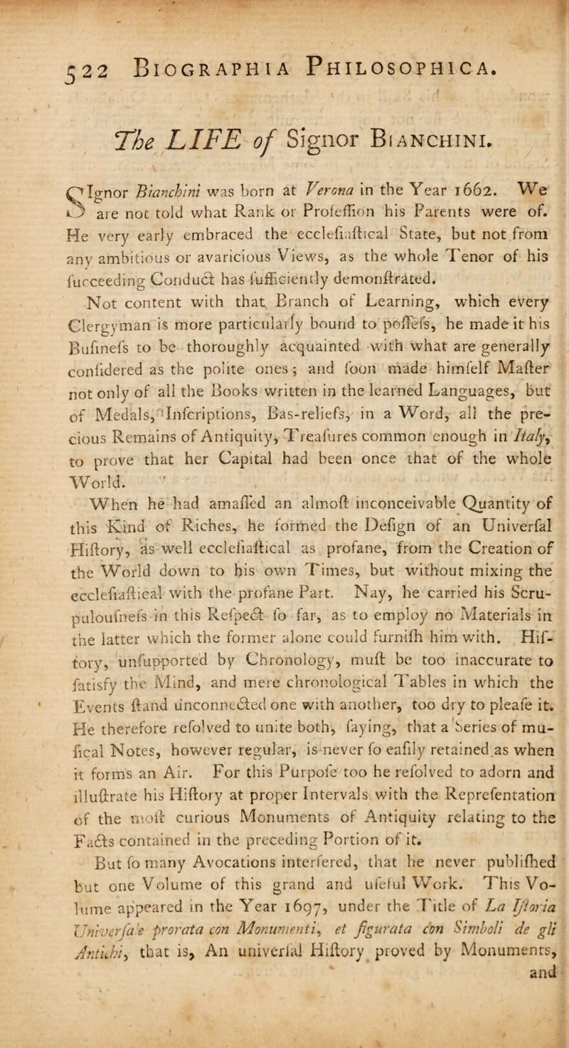 The LIFE of Signor Bianchini. \ ' *’ *' . • • - * • • / « • Olgnor Bianchini was born at Verona in the Year 1662. We O are not told what Rank or Profeftion his Parents were of. He very early embraced the ecclefiaftical State, but not from any ambitious or avaricious Views, as the whole Tenor of his fucceeding Conduct has fufficiently demonftrated. Not content with that; Branch of Learning, which every Clergyman is more particularly bound to poftefs, he made it his Bufinefs to be thoroughly acquainted with what are generally confidered as the polite ones; and foon made himfelf Mafter not only of all the Books written in the learned Languages, but of Medals, Inferiptions, Bas-reliefs, in a Word, all the pre¬ cious Remains of Antiquity, Treafures common enough in Itafy9 to prove that her Capital had been once that of the whole World. When he had amafted an almoft inconceivable Quantity of this Kind of Riches, he formed the Defign of an Univerfal Hiftory, as well ecclefiaftical as profane, from the Creation of the World down to bis own Times, but without mixing the ecclefiaftical with the profane Part. Nay, he carried his Scru- puloufnefs in this Refpecf lo far, as to employ no Materials in the latter which the former alone could furnifh him with. Hif¬ tory, unfupported by Chronology, muft be too inaccurate to fatisfy the Mind, and mere chronological Tables in which the Events ftand unconnected one with another, too dry to pleafe it. Pie therefore refolved to unite both, faying, that a beries of mu- fical Notes, however regular, is never fo eafily retained.as when it forms an Air. For this Pur pole too he refolved to adorn and illustrate his Hiftory at proper Intervals with the Reprefentation of the moil curious Monuments of Antiquity relating to the Fads contained in the preceding Portion of it. But fo many Avocations interfered, that he never publifhed but one Volume of this grand and ufeful Work. This Vo¬ lume appeared in the Year 1697, under the Title of La Ijioria IJnvvcrfa'e prorata con Monumenti, et figurata con Simboli de gli Antkhi, that is. An univerlal Hiftory proved by Monuments, and