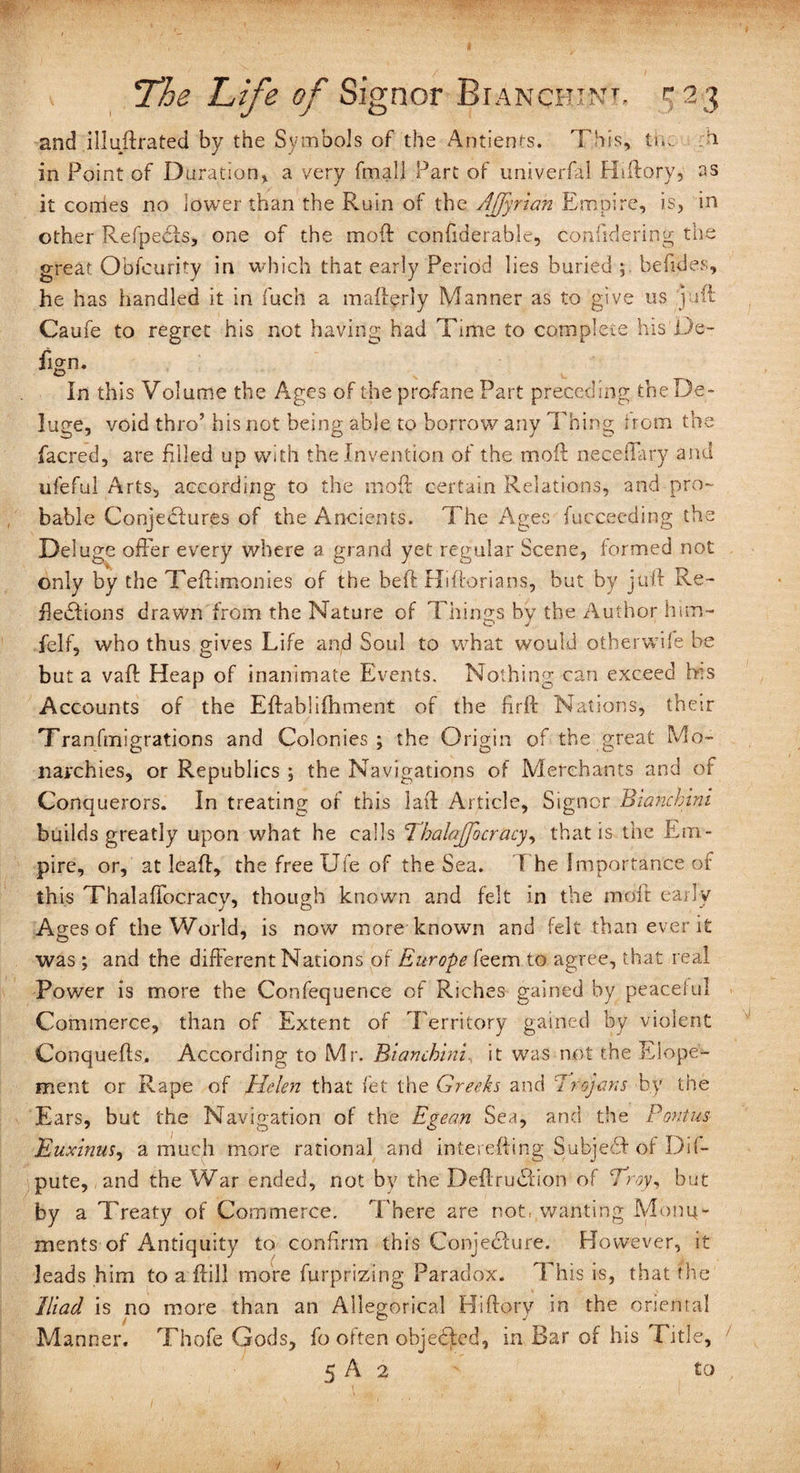 and illuftrated by the Symbols of the Antients. '['his, the a in Point of Duration* a very fmall Part of univerfal Htftory, as it conies no lower than the Ruin of the AJJyrian Empire, is, in other Refpecis, one of the mod: confiderable, considering the great Obfcurity in which that early Period lies buried ; befides, he has handled it in fuch a madgrly Manner as to give us /juft Caufe to regret his not having had Time to complete his De- In this Volume the Ages of the profane Part preceding the De¬ luge, void thro’ his not being able to borrow any Thing from the facred, are filled up with the Invention of the moil neqelTary and ufeful Arts, according to the mod: certain Relations, and pro¬ bable Conjectures of the Ancients. The Ages fucceeding the Deluge offer every where a grand yet regular Scene, formed not only by the Teftimonies of the bed Hiftorians, but by juft Re¬ flections drawn from the Nature of Things by the Author him- felf, who thus gives Life and Soul to what would otherwife be but a vaft Heap of inanimate Events. Nothing can exceed his Accounts of the Eftablifhment of the fird Nations, their Tranfmigrations and Colonies; the Origin of the great Mo¬ narchies, or Republics ; the Navigations of Merchants and of Conquerors. In treating of this lad: Article, Signor Biancbini builds greatly upon what he calls ThalaJJocracy, that is the Em¬ pire, or, at lead, the free Ufe of the Sea. T he Importance of this Thalaffocracy, though known and felt in the mod early Ages of the World, is now more known and felt than ever it was ; and the different Nations of Europe feem to agree, that real Power is more the Confequence of Riches gained by peaceful Commerce, than of Extent of Territory gained by violent Conqueds. According to Mr. Biamhini it was not the Elope¬ ment or Rape of Helen that fet the Greeks and 7rojans by the Ears, but the Navigation of the Egean Sea, and the Pontus Euxinus, a much more rational and interefting Subject of De¬ pute, and the War ended, not by the DedruCtion of Troy, but by a Treaty of Commerce. There are not, wanting Monu¬ ments of Antiquity to confirm this Conjecture. However, it leads him to a dill more furprizing Paradox. This is, that the Iliad is no more than an Allegorical Hiftory in the oriental Manner. Thofe Gods, fo often objected, in Bar of his Title,