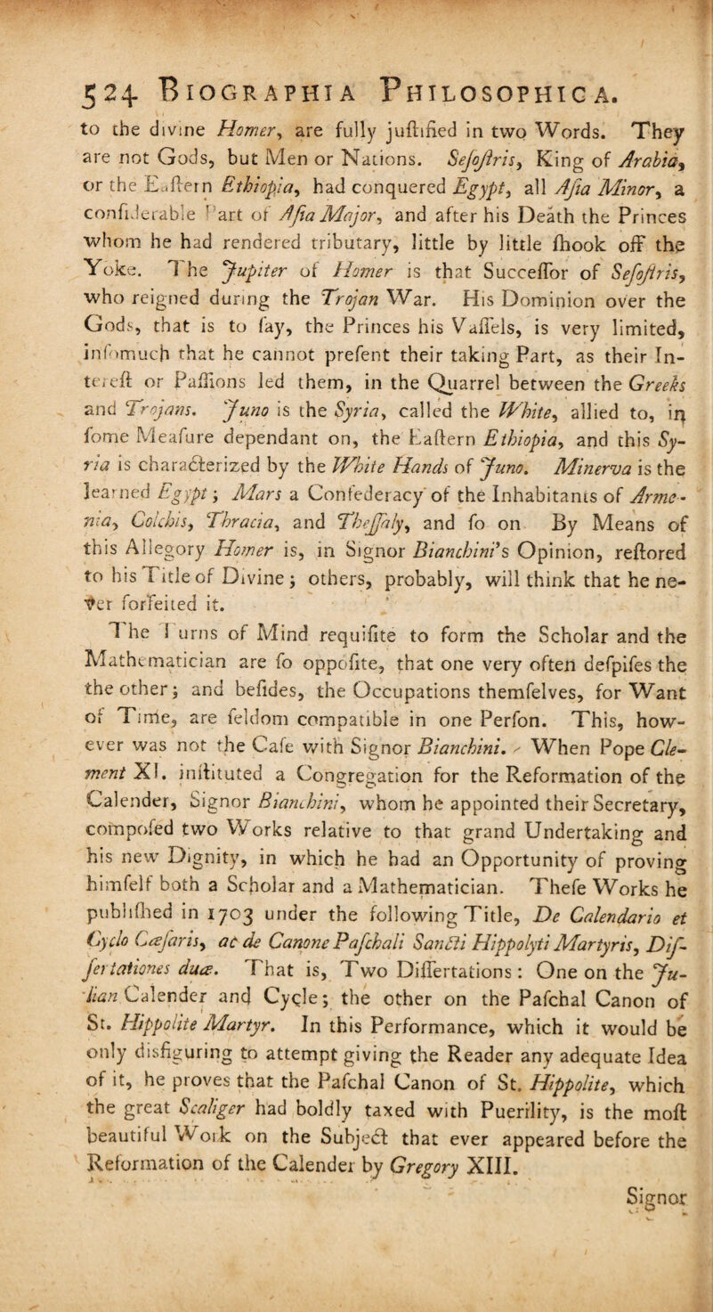 to the divine Homer, are fully jufttfied in two Words. They are not Gods, but Men or Nations. Sejojiris, King of Arabia, or the Eaftern Ethiopia, had conquered Egypt, all Ajia Minor, a confiderable ! art of AftaMajor, and after his Death the Princes whom he had rendered tributary, little by little fhook off the Yoke. 1 he Jupiter of Homer is that Succeffor of Sefojiris, who reigned during the Trojan War. His Dominion over the Gods, that is to fay, the Princes his Vaffels, is very limited, infomuch that he cannot prefent their taking Part, as their In¬ to; eft or Paftions led them, in the Quarrel between the Greeks and Trojans. Juno is the Syria, called the White, allied to, ii} fome Meafure dependant on, the Eaftern Ethiopia, and this Sy¬ ria is characterized by the White Hands of Juno. Minerva is the learned Egypt ; Mars a Confederacy of the Inhabitants of Arme¬ nia, Colchis, Thracia, and Tbejjaly, and fo on By Means of this Allegory Homer is, in Signor Bianchini' s Opinion, reftored to his title of Divine ; others, probably, will think that he ne- fer forfeited it. 1 he 1 urns of Mind requifite to form the Scholar and the Mathematician are fo oppoftte, that one very often defpifes the the other; and beftdes, the Occupations themfelves, for Want or Time, are feldom compatible in one Perfon. This, how¬ ever was not the Cafe with Signor Bianchini. ^ When Pope Cle¬ ment Xi. inftituted a Congregation for the Reformation of the Calender, Signor Bianchini, whom he appointed their Secretary, compofed two W orks relative to that grand Undertaking and his new Dignity, in which he had an Opportunity of proving himfelf both a Scholar and a Mathematician. Thefe Works he published in 1703 under the following Title, Be Calendario et (yclo Ceejans, ac de Canpne Pafchali Santti Hippolyti Martyr is, Dif- feriationes dua. f hat is, Two Differtations: One on the Ju- Han Calender and Cycle; the other on the Pafchal Canon of St. Hippolite Martyr. In this Performance, which it would be only disfiguring to attempt giving the Reader any adequate Idea of it, he proves that the Pafchal Canon of St. Hippolite, which the great Scaliger had boldly taxed with Puerility, is the moft beautiful W 01k on the Subject that ever appeared before the Reformation of the Calender by Gregory XIII. Signor