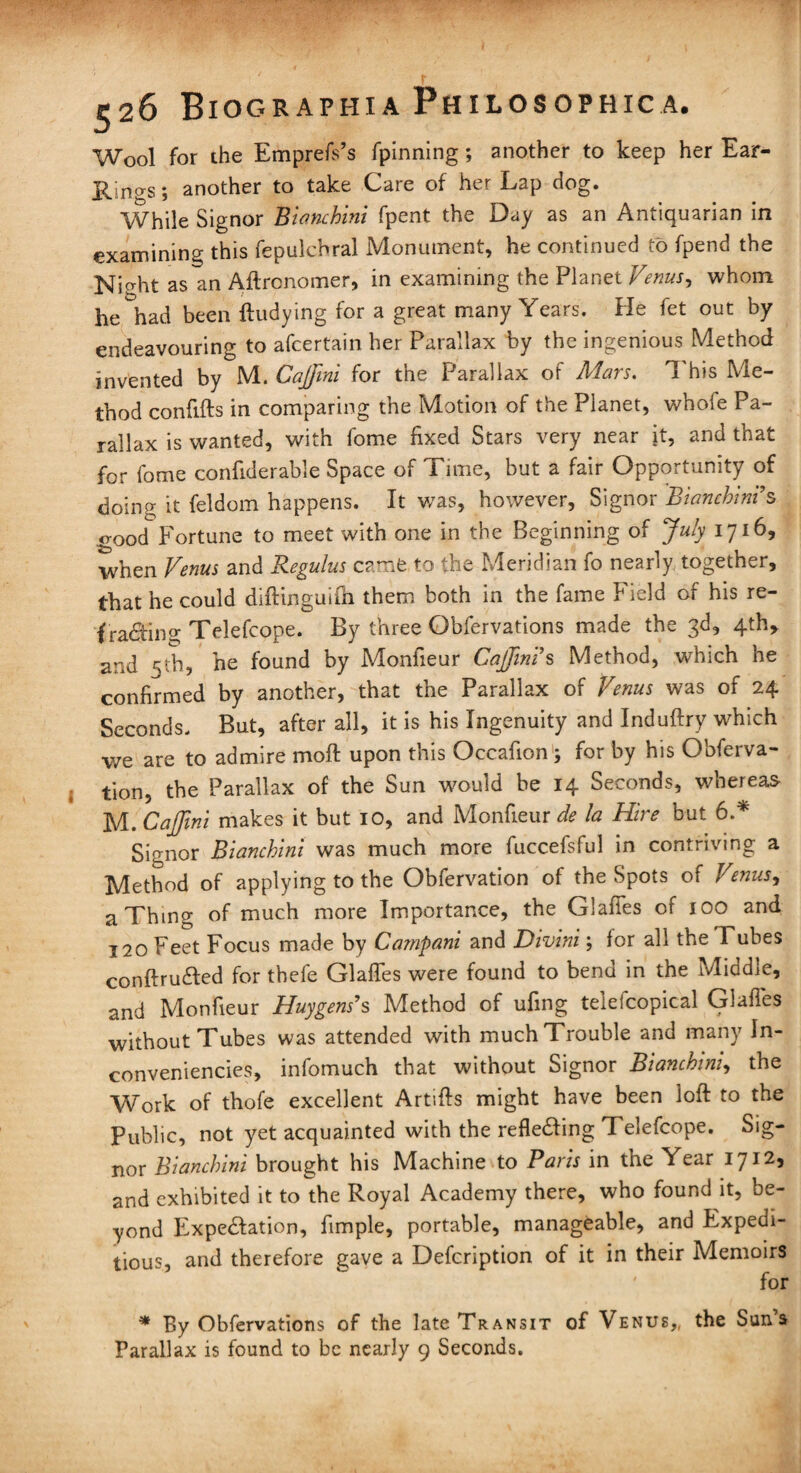 Wool for the Emprefs’s fpinning; another to keep her Ear- Ilings; another to take Care of her Lap dog. While Signor Bianchini fpent the Day as an Antiquarian in examining this fepulchral Monument, he continued to fpend the Nidat as an Aftronomer, in examining the Planet Venus, whom he had been ftudying for a great many Years. He fet out by endeavouring to afcertain her Parallax by the ingenious Method invented by M. Cajfmi for the Parallax of Mars. This Me¬ thod confifts in comparing the Motion of the Planet, whole Pa¬ rallax is wanted, with fome fixed Stars very near it, and that for fome confiderable Space of Time, but a fair Opportunity of doing it feldom happens. It was, however, Signor 'Bianchini’ s good Fortune to meet with one in the Beginning of July 1716, when Venus and Regulus came to the Meridian fo nearly together, that he could diftinguifh them both in the fame Field of his re¬ fracting Telefcope. By three Obfervations made the 3d, 4th, and 5th, he found by Monfieur Cajjini’s Method, which he confirmed by another, that the Parallax of Venus was of 24 Seconds. But, after all, it is his Ingenuity and Induftry which we are to admire moft upon this Occafion ; for by his Obferva- tion, the Parallax of the Sun would be 14 Seconds, whereas M. CaJJini makes it but 10, and Monfieur de la Hire but 6.* Signor Bianchini was much more fuccefsful in contriving a Method of applying to the Obfervation of the Spots of Venus, a Thing of much more Importance, the Glafies of 100 and 120 Feet Focus made by Campani and Divini; for all the Tubes conftru&ed for tbefe Glafies were found to bend in the Middle, and Monfieur Huygens’s Method of ufing telefcopical Glafies without Tubes was attended with muchTrouble and many In- conveniencies, infomuch that without Signor Bianchini, the Work of thofe excellent Artifis might have been loft to the Public, not yet acquainted with the reflecting Telefcope. Sig¬ nor Bianchini brought his Machine to Paris in the Year 1712, and exhibited it to the Royal Academy there, who found it, be¬ yond Expectation, fimple, portable, manageable, and Expedi¬ tious, and therefore gave a Description of it in their Memoirs for * By Obfervations of the late Transit of Venus,, the Suns Parallax is found to be nearly 9 Seconds.