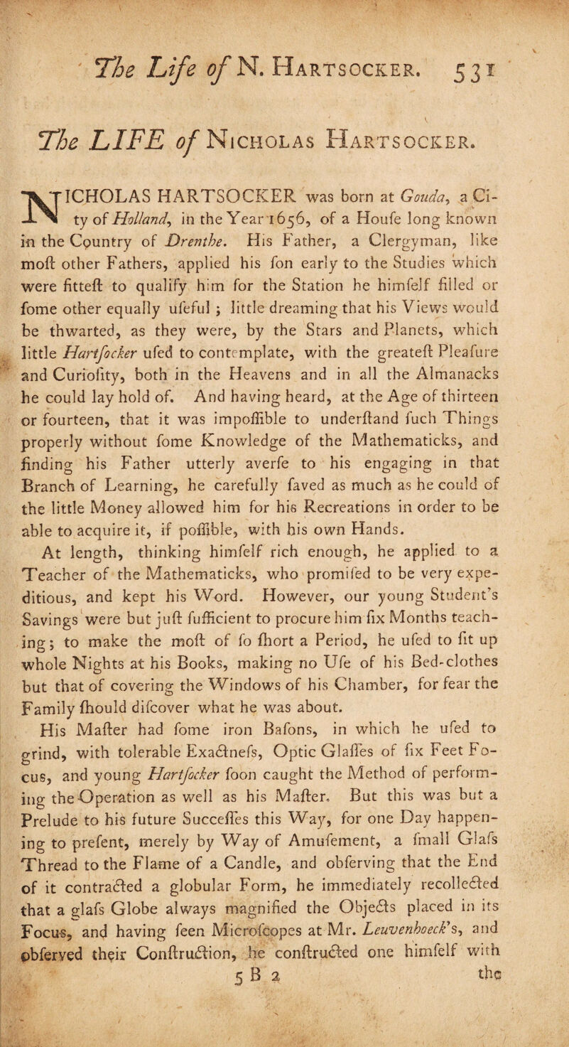 Lhe LIFE of Nicholas Har TSOCKER. NICHOLAS HARTSOCKER was born at Gouda, a Ci¬ ty of Holland, in the Year 1656, of a Houfe long known in the Country of Drenthe. His Father, a Clergyman, like moft other Fathers, applied his fon early to the Studies which were fitteft to qualify him for the Station he himfelf filled or fome other equally ufeful ; little dreaming that his Views would be thwarted, as they were, by the Stars and Planets, which little Hartfocker ufed to contemplate, with the greateft Pleafure and Curiolity, both in the Heavens and in all the Almanacks he could lay hold of. And having heard, at the Age of thirteen or fourteen, that it was impolftble to underftand fuch Things properly without fome Knowledge of the Mathematicks, and finding his Father utterly averfe to his engaging in that Branch of Learning, he carefully faved as much as he could of the little Money allowed him for his Recreations in order to be able to acquire it, if poiTible, with his own Hands. At length, thinking himfelf rich enough, he applied to a Teacher of the Mathematicks, who promifed to be very expe¬ ditious, and kept his Word. However, our young Student’s Savings were but juft fufficient to procure him fix Months teach¬ ing; to make the moft of fo ftiort a Period, he ufed to fit up whole Nights at his Books, making no Ufe of his Bed-clothes but that of covering the Windows of his Chamber, for fear the Family fhould difcover what he was about. His Mafter had fome iron Bafons, in which he ufed to grind, with tolerable Exactnefs, Optic Glaffes of fix Feet Fo¬ cus, and young Hartfocker foon caught the Method of perform¬ ing the Operation as well as his Mafter. But this was but a Prelude to his future Succeifes this Way, for one Day happen¬ ing to prefent, merely by Way of Amufement, a fmall Glafs Thread to the Flame of a Candle, and obferving that the End of it contracted a globular Form, he immediately recollected that a glafs Globe always magnified the Objects placed in its Focus, and having feen Microfcopes at-Mr. Leuvenhoeck's, and pbferved their Conftraction, lie contracted one himfelf with 5 B 2 the