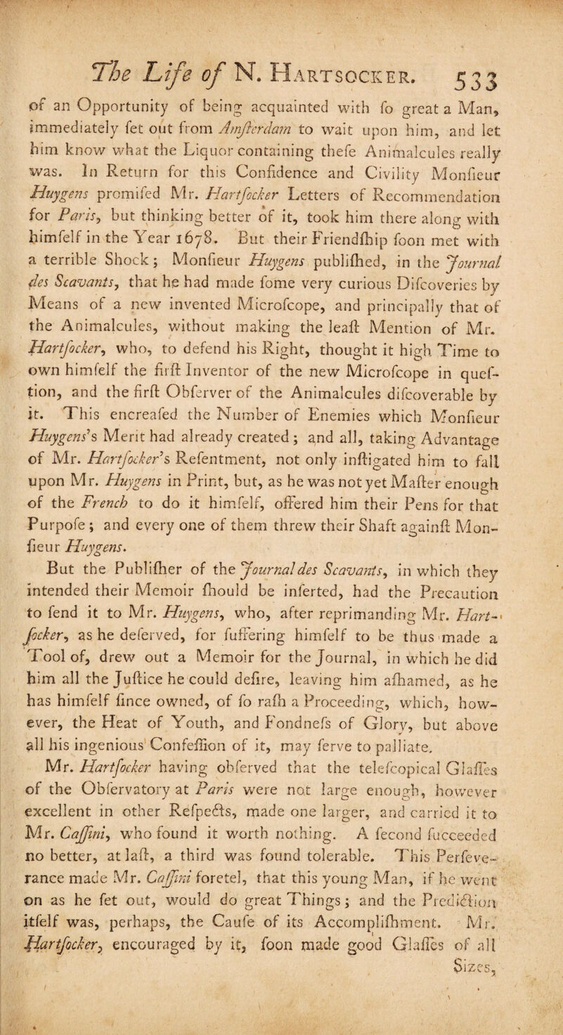 of an Opportunity of being acquainted with fo great a Man, immediately fet out from Amfterdam to wait upon him, and let him know what the Liquor containing thefe Animalcules really was. In Return for this Confidence and Civility Monfseur Huygens promifed Mr. Hartfocker Letters of Recommendation for Paris, but thinking better of it, took him there along with himfelf in the Year 1678. But their Friendfbip foon met with a terrible Shock; Monfieur Huygens publifhed, in the Journal des Scavants, that he had made fome very curious Difcoveries by Means of a new invented Microfcope, and principally that of the Animalcules, without making the leaf! Mention of Mr. Hartfocker, who, to defend his Right, thought it high Time to own himfelf the fir ft Inventor of the new Microfcope in quef- tion, and the fir ft Obferver of the Animalcules difcoverable by it. This encreafed the Number of Enemies which Monfieur Huygens's Merit had already created ; and all, taking Advantage of Mr. Hartfocker s Refentment, not only inftigated him to fall upon Mr. Huygens in Print, but, as he was not yet Mailer enough of the French to do it himfelf, offered him their Pens for that Purpofe ; and every one of them threw their Shaft again!! Mon¬ fieur Huygens. But the Publilher of the Journal des Scavants, in which they intended their Memoir fhould be inferted, had the Precaution to fend it to Mr. Huygens, who, after reprimanding Mr. Hart-• focker, as he deferved, for fullering himfelf to be thus made a Tool of, drew out a Memoir for the Journal, in which he did him all the Juflice he could defire, leaving him alhamed, as he has himfelf fince owned, of fo ralh a Proceeding, which, how¬ ever, the Heat of Youth, and Fondnefs of Glory, but above all his ingenious Confefiion of it, may ferve to palliate, Mr. Hartfocker having obferved that the telefcopical Glaffes of the Obfervatory at Paris were not large enough, however excellent in other Refpedfs, made one larger, and carried it to Mr. Caffini, who found it worth nothing. A fecond fucceeded no better, at lad:, a third was found tolerable. This Perfeye- rance made Mr. Caffini foretel, that this young Man, if he went on as he fet out, would do great Things; and the Piedidlion itfelf was, perhaps, the Caufe of its Accomplilhment. Mr. Hartfocker? encouraged by it, foon made good Glaffes of all Sizes,