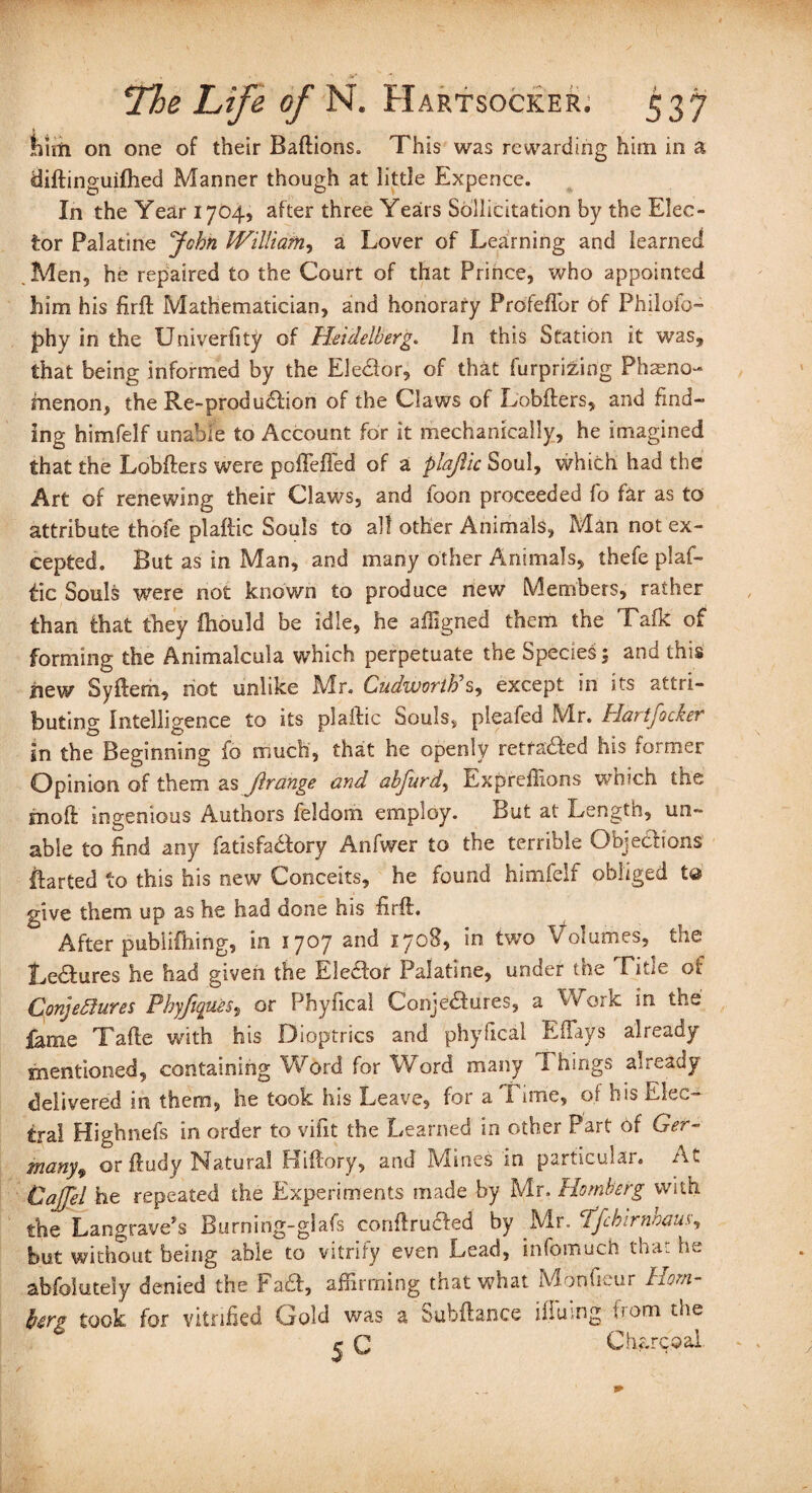 him on one of their Baftions. This was rewarding him in a diftinguifhed Manner though at little Expence. In the Year 1704, after three Years Sollicitation by the Elec¬ tor Palatine John William, a Lover of Learning and learned Men, he repaired to the Court of that Prince, who appointed him his firft Mathematician, and honorary Prdfeflor of Philofo- jphy in the XJniverfity of Heidelberg. In this Station it was, that being informed by the Elector, of that furprizing Pheno¬ menon, the Re-prod udtion of the Claws of Lobfters, and find¬ ing himfelf unable to Account for it mechanically, he imagined that the Lobfters were poffeffed of a plajlic Soul, which had the Art of renewing their Claws, and foon proceeded fo far as to attribute thofe plaftic Souls to all other Animals, Man not ex¬ cepted. But as in Man, and many other Animals, thefe plaf¬ tic Souls were not known to produce new Members, rather than that they ftiould be idle, he affigned them the Talk of forming the Animalcula which perpetuate the Species; and this new Syftem, hot unlike Mr. Cudworib s, except in its attri¬ buting Intelligence to its plaftic Souls, pleafed Mr. Hartfocker in the Beginning fo much, that he openly retfadled his former Opinion of them as jlrange and ahfurdy Exprefiions which the inoft ingenious Authors feldom employ. But at Length, un¬ able to find any fatisfadfory Anfwer to the terrible Objections ftarted to this his new Conceits, he found himfelf obliged to give them up as he had done his firft. After pubiifhing, in 1707 and 1708, in two Volumes, the Ledtures he had given the EJedfor Palatine, under the Title of Conjectures Pkyftques, or Phyfical Conjectures, a Work in the fame Tafte with his Dioptrics and phyfical Effays already mentioned, containing Word for Word many Things already delivered in them, lie took his Leave, for a Time, of his Elec- tra! Highnefs in order to vifit the Learned in other Part of Ger¬ many, or ftudy Natural Kiftory, and Mines in particular. At Caffel he repeated the Experiments made by Mr. Romberg with the Langrave’s Burning-glafs conftruefed by .Mrhffchirnhausy but without being able to vitrify even Lead, infomuch thai he abfoiutely denied the Fad!;, affirming that what Monlieur horn- farg took for vitrified Gold was a Subftance ilTuing from the ^ C Charcoal.