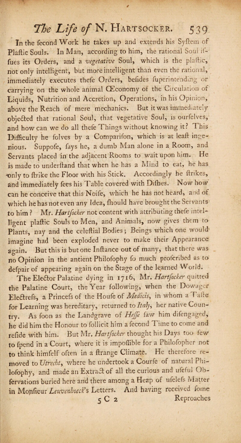 In the fecond Work he takes up and extends his Syftem of Plaftic Souls. In Man, according to him, the rational Soul if- fues its Orders, and a vegetative Soul, which is the plaftic, not only intelligent, but more intelligent than even the rational, immediately executes thefe Orders, befides fuperintending or carrying on the whole animal (Economy of the Circulation of Liquids, Nutrition and Accretion, Operations, in his Opinion, above the Reach of mere mechanics. But it was immediately obje&ed that rational Soul, that vegetative Soul, is ourfelves, and how can we do all thefe Things without knowing it? This Difficulty he folves by a Comparifon, which is at leaft inge¬ nious. Suppofe, fays he, a dumb Man alone in a Room, and Servants placed in the adjacent Rooms to wait upon him. He is made to underftand that when he has a Mind to eat, he has Jonly to ftrike the Floor with his Stick. Accordingly he ftrikes, and immediately fees his Table covered with Difbes. Now how can he conceive that this Noife, which he has not heard, and of which he has not even any Idea, fliould have brought the Servants to him ? Mr. Hartfocker not content with attributing thefe intel¬ ligent plaftic Souls to Men, and Animals, now gives them to Plants, nay and the celeftial Bodies; Beings which one would imagine had been exploded never to make their Appearance again. But this is but one Inftance out of many, that there was no Opinion in the antient Philofophy fo much profcribed as to defpair of appearing again on the Stage of the learned VV orid. The Eledtor Palatine dying in 1716, Mr. Hartfocker quitted the Palatine Court, the Year following, when the Dowager Ele&refs, a Princefs of the Houfe of Medicis, in whom a Tafte for Learning was hereditary, returned to Italy, her native Coun¬ try. As foon as the Landgrave of Hejfe faw him difengaged, he did him the Honour to follicit him a fecond Time to come and refide with him. But Mr. Hartfocker thought his Days too few to fpend in a Court, where it is impoffible for a Philofopher not to think himfelf often in a ftrange Climate. He therefore re¬ moved to Utrecht, where he undertook a Courfe of natural Phi— lofophy, and made an Extract of all the curious and ufeful Ob- fervations buried here and there among a Pleap oi ufeiefs Matter in Mojifieur Lneuenhoeck9s Letters, And having received fotne § C 2 Reproaches