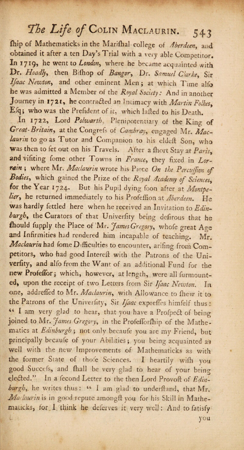 Hiip of Mathematicks in the Marifhal college ol Aberdeen, and obtained it after a ten Day’s Trial with a very able Competitor. In 1719, he went to London, where he became acquainted with Dr. Hoadly, then Bdhop of Bangor, Dr. Samuel Clarke, Sir iyfotfc Newton, and other eminent Men; at which Time alfo he was admitted a Member of the Royal Society: And in another Journey in 172t, he contradled an Intimacy with Martin Folkes, Efq; who was the Prefident of it, which laded to his Death. In 1 722, Lord Polwartb, Plenipotentiary of the King of Great-Britain*) at the Congrefs of Cambray, engaged Mr. Jibc- laurin to go as Tutor and Companion to his elded: Son, who was then to fet out on his Travels. After a fiiort Stay at Paris, and vifiting fome other Towns in France, they fixed in min ; where Mr. Maclaurin wrote his Piece On the Percujfion of Bodies, which gained the Prize of the Royal Academy of Sciences, for the Year 1724. But his Pupil dying foon after at Monipe- lier*) he returned immediately to his Profeflion at Aberdeen. He was hardly fettled here when he received an Invitation to Edin¬ burgh, the Curators of that Univerfity being defirous that he fliould fupply the Place of Mr. James Gregory, whofe great A^e and Infirmities had rendered him incapable of teaching. Mr. Maclaurin had fome Difficulties to encounter, arifing from Com¬ petitors, who had good Intereft with the Patrons of the Uni¬ verfity, and alfo from the Want of an additional Fund for the new Profeflor; which, however, at length, were all fur mount¬ ed, upon the receipt of two Letters from Sir Jfaac Newton. In one, add refled to Mr. Maclaurin, with Allowance to fhew it to the Patrons of the Univerfity, Sir Jfaac expreffes himfelf thus : 44 I am very glad to hear, that you have a Profpedf of being joined to Mr. James Gregory, in the Profefiorfhip of the Mathe¬ matics at Edinburgh; not only becaufe you are my Friend, but principally becaufe of your Abilities; you being acquainted as well with the new Improvements of Mathematicks as with the former Slate of thofe Sciences. I heartily wifli you good Succefs, and fhall be very glad to hear of your being elected.” In a fecond Letter to the then Lord Provoft of Edin¬ burgh,he writes thus: “ I am glad to underftand, that Mr. Madaurin is in good repute among!! you for his Skill in Mathe- maiicks, for I think he deferves it very well: And to fatisfy you