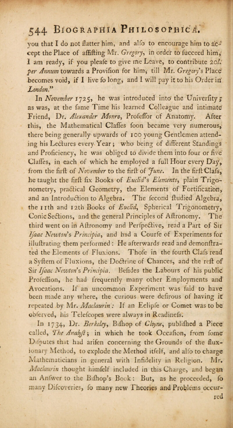 you that I do not flatter him, and alfo to encourage him to ac¬ cept the Place of affifting Mr. Gregory, in order to fucceed him, 1 am ready, if you pleafe to give me Leave, to contribute 10L per Annum towards a Provifion for him, till Mr. Gregory s Place becomes void, if I live fo long, and I will pay it to his Order in' London” In November 1725, he was introduced into the Univerfityi as was, at the fame Time his learned Colleague and intimate Friend, Dr. Alexander Monro, Profeflbr of Anatomy. After this, the Mathematical Clafles foon became very numerous, there being generally upwards of 100 young Gentlemen attend¬ ing his LeClures every Year; who being of different Standings and Proficiency, he was obliged to divide them into four or five Clafles, in each of which he employed a full Hour every Day, from the firft of November to the firft of June. In the firft Oafs, he taught the firff fix Books of Euclid’s Elements, plain Trigo¬ nometry, pra&ical Geometry, the Elements of Fortification, and an Introduction to Algebra. The fecond ftudied Algebra, the nth and nth Books of Euclid, Spherical Trigonometry, Conic SeClions, and the general Principles of Affronomy. The third went on in Affronomy and Perfpe&ive, read a Part of Sir Ij'aac Newtons Principia, and had a Courfe of Experiments for illuftrating them performed : He afterwards read and demonffra- ted the Elements of Fluxions. Thofe in the fourth Clafs read a Syftem of Fluxions, the DoCfrine of Chances, and the reft of Sir Ij'aac Newton s Principia. Befides the Labours of his public Profefiion, he had frequently many other Employments and Avocations. If an uncommon Experiment was faid to have been made any where, the curious were defirous of having it repeated by Mr. Maclaurin: If an Eclipfe or Comet was to be obferved, his Telefcopes were always in Readinefs. In 1734, Dr. Berkeley, Biftrop of Cloyne, publifhed a Piece called, The Analyjl; in which he took Occafion, from fome Dd putes that had arifen concerning the Grounds of the flux¬ ionary Method, to explode the Method ltfelf, and alfo to charge Mathematicians in general with Infidelity in Religion. Mr. Maclaurin thought himfelf included in this Charge, and began an Anfwer to the Bifhop’s Book : But, as he proceeded, fo many Difcoveries, fo many new Theories and Problems occur¬ red