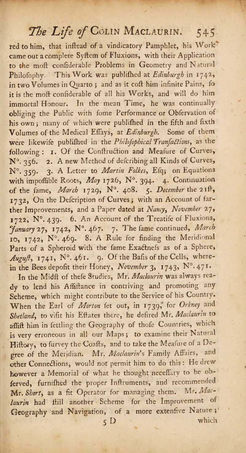 red to him, that indead of a vindicatory Pamphlet, his Work' came out a complete Syftem of Fluxions, with their Application to the mod coniiderable Problems in Geometry and Natural Philofophy. This Work was publifhed at Edinburgh in 1742* in two Volumes in Quarto ; and as it cod him infinite Pains, fo it is the mod coniiderable of all his Works, and will do him immortal Honour. In the mean Time, he was continually obliging the Public with fome Performance or Obfervation of his own; many of which were publifhed in the fifth and fixth Volumes of the Medical Effays, at Edinburgh. Some of them were likewife publifhed in the Philofophical Tranfaflions, as the following: 1. Of the Condrudfion and Meafure of Curves, N°. 356. 2. A new Method of defcribing all Kinds of Curves, N°. 359. 3. A Letter to Martin Folkes, Efq; on Equations with impoflible Roots, May 1726, N°. 394’ 4- Continuation of the lame, March 1729, N°. 408. 5. December the 2id, 1732, On the Defcription of Curves; with an Account of far¬ ther Improvements, and a Paper dated at Nancy, November 27, 1722, N°. 439. 6. An Account of the Treatife of Fluxions, January 27, 1742, N°. 467. 7. The fame continued, March IO, 1742, N°. 469. 8. A Rule for finding the Meridional Parts of a Spheroid with the fame Exacdnefs as of a Sphere, Augufl, 1741, N°. 461. 9. Of the Bafis of the Cells, where¬ in the Bees depofit their Honey, November 3, 1743, N°. 471* In the Midd of thefe Studies, Mr. Maclaurin was always rea¬ dy to lend his Afiiftance in contriving and promoting any Scheme, which might contribute to the Service of his Country. When the Earl of Morton fet out, in 1739/ for Orkney and Shetland, to vifit his Edates there, he defined Mr. Maclaurin to affid him in fettling the Geography of thofie Countries, which is very erroneous in all our Maps; to examine their Natural Hidory, to fiurvey the Coads, and to take the Mealure of a De¬ gree -of the Meridian. Mr. Maclaurin’s Family Affairs, and other Connexions, would not permit him to do this: He drew however a Memorial of what he thought neceffary to be ob- ferved, furnifhed the proper Indruments, and recommended Mr. Short, as a fit Operator for managing them. Mr. Mac¬ laurin had dill another Scheme for the Improvement of Geography and Navigation, of a more extenfive Nature; 5 D which