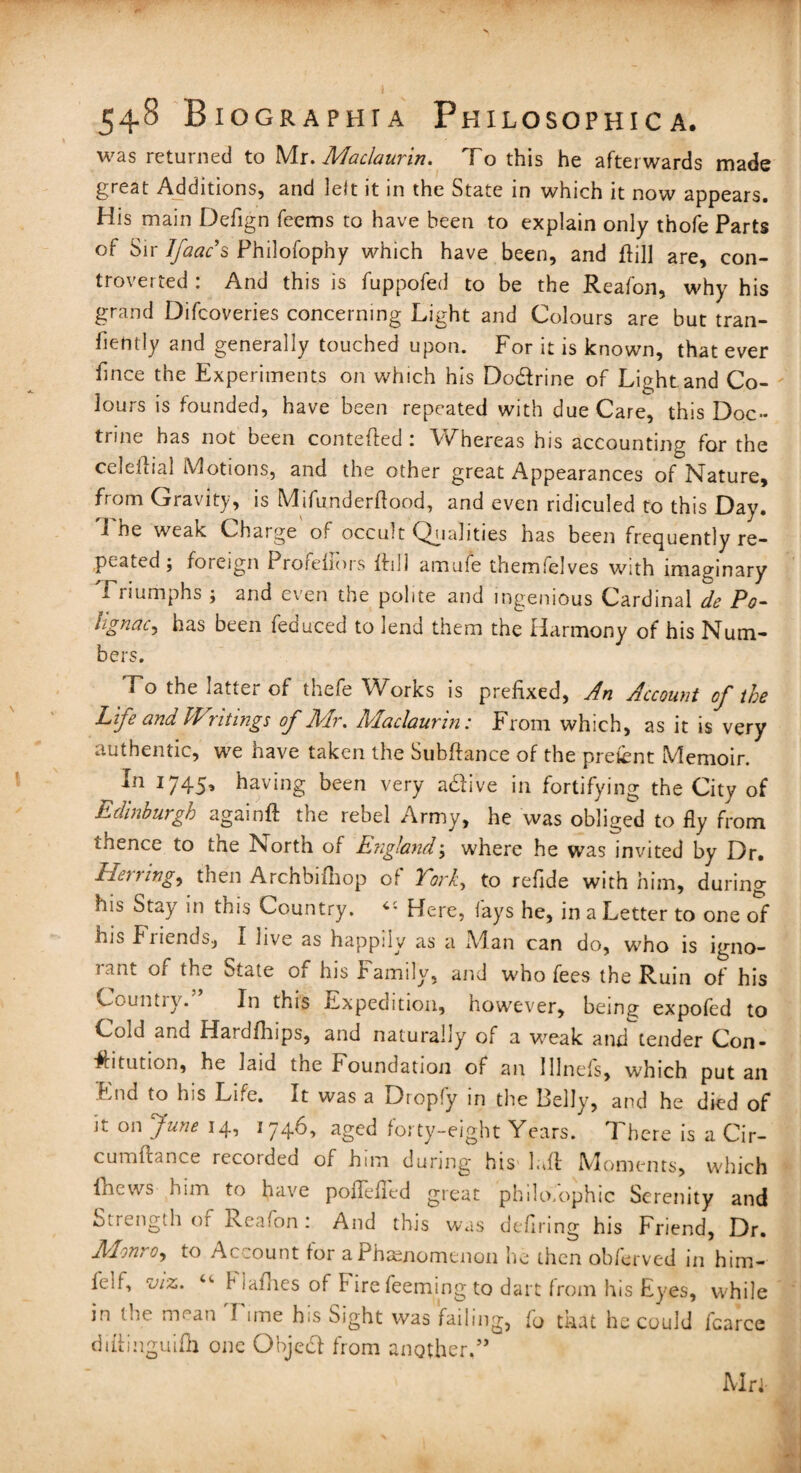 was returned to Mr. Maclaurin. To this he afterwards made great Additions, and left it in the State in which it now appears. His main Defign feems to have been to explain only thofe Parts of Sir Ifaac’s Philofophy which have been, and {fill are, con¬ troverted : And this is fuppofed to be the Reafon, why his grand Difcoveries concerning Light and Colours are but tran- fiently and generally touched upon. For it is known, that ever fince the Experiments on which his Dodfrine of Light and Co¬ lours is founded, have been repeated with due Care, this Doc¬ trine has not been contefted : Whereas his accounting for the celeftial Motions, and the other great Appearances of Nature, from Gravity, is Mifunderflood, and even ridiculed to this Day. 1 ne weak Charge of occult Qualities has been frequently re¬ peated ; foreign 1 rorehors ffill amufe them'elves with imaginary Triumphs ; and even the polite and ingenious Cardinal de Po- hgnac, has been feduced to lend them the Harmony of his Num¬ bers. Fo the latter of thefe Works is prefixed, An Account of the Life and Writings of Mr. Maclaurin: From which, as it is very authentic, we have taken the Subfiance of the pretent Memoir. In 1745, having been very adlive in fortifying the City of Edinburgh again# the rebel Army, he was obliged to fly from thence to the North of England; where he was invited by Dr. Herrings then Archbifhop of York, to refide with him, during his Stay in this Country. Here, fays he, in a Letter to one of his Friends, I live as happily as a Man can do, who is igno¬ rant of the State of his Family, and who fees the Ruin of his Countiy. In this Expedition, however, bein^ expofed to Cold ana Hardfhips, and naturally of a weak and tender Con¬ stitution, he laid the foundation of an lllnefs, which put an End to his Life. It was a Dropfy in the Belly, and he died of it on June 14, 1746, aged forty-eight Years. There is a Cir- cumfiance recorded of him during his luff Moments, which Incws him to have poflefled great philosophic Serenity and Strength of Reafon: And this was defiring his Friend, Dr. Monro, to Account for a Phenomenon he then obferved in him- felf, viz. “• f iaflies of Firefeeming to dart from his Eyes, while in tni. mean I ime his Sight was failing, to mat he could fcarce dittinguifh one Object from another,” Mri