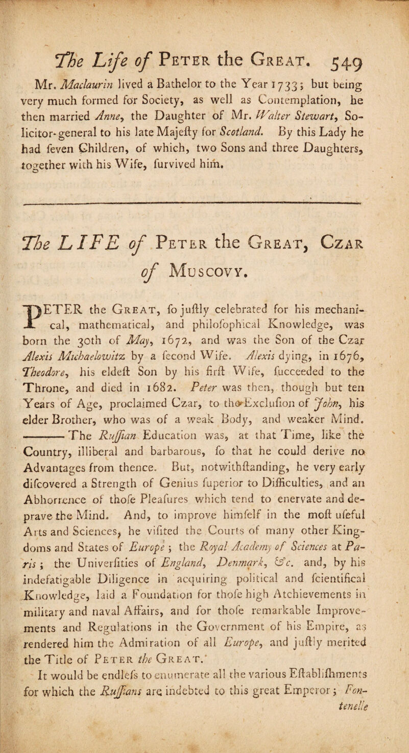 Mr. Maclaurin lived a Bathelor to the Year 1733; but being very much formed for Society, as well as Contemplation, he then married Anney the Daughter of Mr. IValter Stewart, So¬ licitor-general to his late Majefty for Scotland. By this Lady he had feven Children, of which, two Sons and three Daughters^ together with his Wife, furvived him. The LIFE of Peter the Great, Czar of Muscovy. PETER the Great, fojuftly celebrated for his mechani¬ cal, mathematical, and philofophical Knowledge, was born the 30th of May, 1672, and was the Son of the Czar Alexis Michaelowitz by a fecond Wife. Alexis dying, in 1676, Theodore, his elded: Son by his fir ft Wife, fucceeded to the Throne, and died in 1682. Peter was then, though but ten Years of Age, proclaimed Czar, to tha^Excl.ufion of Johny his elder Brother, who was of a weak Body, and weaker Mind. -The Ruffian Education was, at that Time, like the Country, illiberal and barbarous, fo that he could derive no Advantages from thence. But, notwithftanding, he very early difcovered a Strength of Genius fuperior to Difficulties, and an Abhorrence of thofe Pleafures which tend to enervate and de¬ prave the Mind. And, to improve himfelf in the moft ufeful Arts and Sciences, he vifited the Courts of many other King¬ doms and States of Europe ; the Royal Academy of Sciences at Pa¬ ris ; the Univerfities of England, Denmark, CV. and, by his indefatigable Diligence in acquiring political and fcientifical Knowledge, laid a Foundation for thofe high Achievements in' military and naval Affairs, and for thofe remarkable Improve¬ ments and Regulations in the Government of his Empire, as rendered him the Admiration of all Europe, and juftiy merited the Title of Peter the Great. It would be endlefs to enumerate all the various Eflabliffiments for which the Ruffans are indebted to this great Emperor; Fon- tenelle