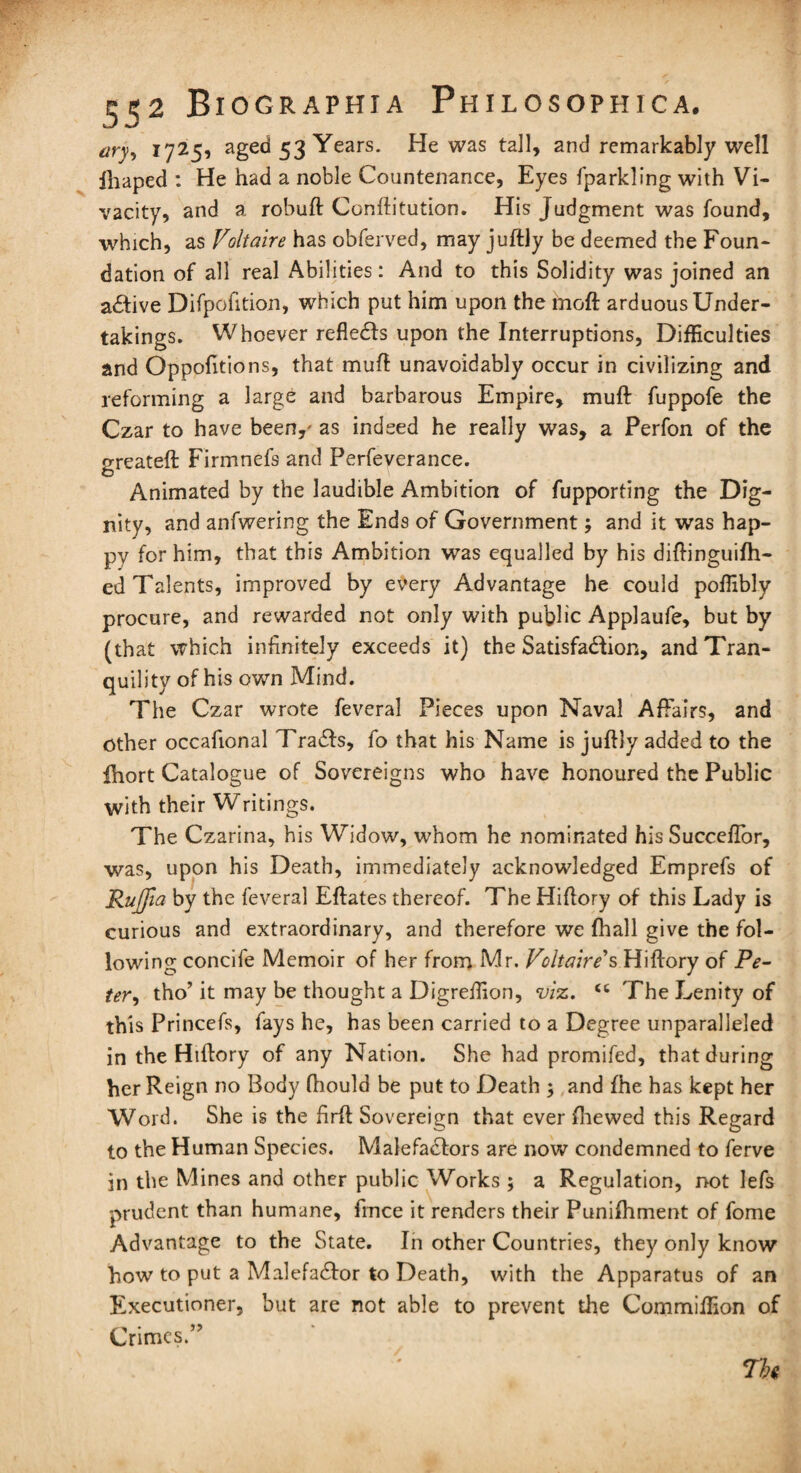 ary, 1725, aged 53 Years. He was tall, and remarkably well lhaped : He had a noble Countenance, Eyes fparkling with Vi¬ vacity, and a robuft Conftitution. His Judgment was found, which, as Voltaire has obferved, may juftly be deemed the Foun¬ dation of all real Abilities: And to this Solidity was joined an a&ive Difpofition, which put him upon the moft arduous Under¬ takings. Whoever refledls upon the Interruptions, Difficulties and Oppofitions, that muff unavoidably occur in civilizing and reforming a large and barbarous Empire, muft fuppofe the Czar to have been,' as indeed he really was, a Perfon of the p-reateft Firmnefs and Perfeverance. O Animated by the laudible Ambition of fupporting the Dig¬ nity, and anfwering the Ends of Government; and it was hap- pv for him, that this Ambition was equalled by his diftinguifh- ed Talents, improved by every Advantage he could poffibly procure, and rewarded not only with public Applaufe, but by (that which infinitely exceeds it) the Satisfaction, and Tran¬ quility of his own Mind. The Czar wrote feveral Pieces upon Naval Affairs, and other occafional Trails, fo that his Name is juftly added to the ihort Catalogue of Sovereigns who have honoured the Public with their Writings. The Czarina, his Widow, whom he nominated his Succeftor, was, upon his Death, immediately acknowledged Emprefs of Rujfia by the feveral Eftates thereof. The Hiftory of this Lady is curious and extraordinary, and therefore we fhall give the fol¬ lowing concife Memoir of her from Mr. Voltaire's Hiftory of Pe- ter, tho’ it may be thought a Digreftion, viz. <c The Lenity of this Princefs, fays he, has been carried to a Degree unparalleled in the Hiftory of any Nation. She had promifed, that during her Reign no Body ftiould be put to Death 5 and fhe has kept her Word. She is the firft Sovereign that ever fhewed this Regard to the Human Species. Malefactors are now condemned to ferve in the Mines and other public Works ; a Regulation, not lefs prudent than humane, fince it renders their Punifhment of fome Advantage to the State. In other Countries, they only know how to put a MalefaCfor to Death, with the Apparatus of an Executioner, but are not able to prevent the Commiffion of Crimes.” Tbs