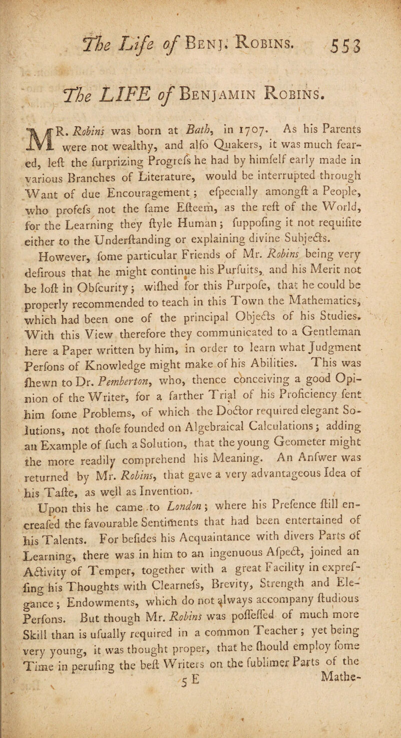 Lhe LIFE of Benjamin Robins. * ' / 1 MR. Robins was born at Bath, in 1707. As his Parents were not wealthy, and alibi Quakers, it was much fear¬ ed, left the furprizing Progrefs he had by himfelf early made in various Branches of Literature, would be interrupted through Want of due Encouragement ; efpecially amongft a People, who profefs not the fame Efteem, as the reft of the World, for the Learning they ftyle Human; fuppofing it not requifite either to the Underftanding or explaining divine Subjedis. However, fome particular Friends of Mr. Robins being very defirous that he might continue his 1 urfuits, and ins h/leiit not be loft in Obfcurity ; wiftied for this Purpofe, that he could be properly recommended to teach in this Town the Mathematics, which had been one of the principal Objects of his Studies. With this View therefore they communicated to a Gentleman here a Paper written by him, in order to learn what Judgment Perfons of Knowledge might make or his Abilities. T*his was (hewn to Dr. Pemberton, who, thence conceiving a good Opi¬ nion of the Writer, for a farther Trial of his Proficiency fent him fome Problems, of which the Dodfor required elegant So¬ lutions, not thofe founded oh Algebraical Calculations; adding an Example of fuch a Solution, that the young Geometer might the more readily comprehend his Meaning. An Aniwer was returned by Mr. Robins, that gave a very advantageous Idea of his Tafte, as well as Invention. - Upon this he came .to London; where his Prefence ftill cn- creafed the favourable Sentiments that had been entertained of his Talents. For befides his Acquaintance with divers Parts of Learning, there was in him to an ingenuous Afpedl, joined an Adlivity of Temper, together with a great Facility in expref¬ fing his Thoughts with Clearnefs, Brevity, Strength and Ele¬ gance ; Endowments, which do not sjways accompany ftudious Perfons. But though Mr. Robins was poffeffed oi much more Skill than is ufually required in a common I eacher ; yet being very young, it was thought proper, that he ftiould employ fome Time in perufing the bell Writers ori the fublimer Parts of the ^ E Mathe- •f