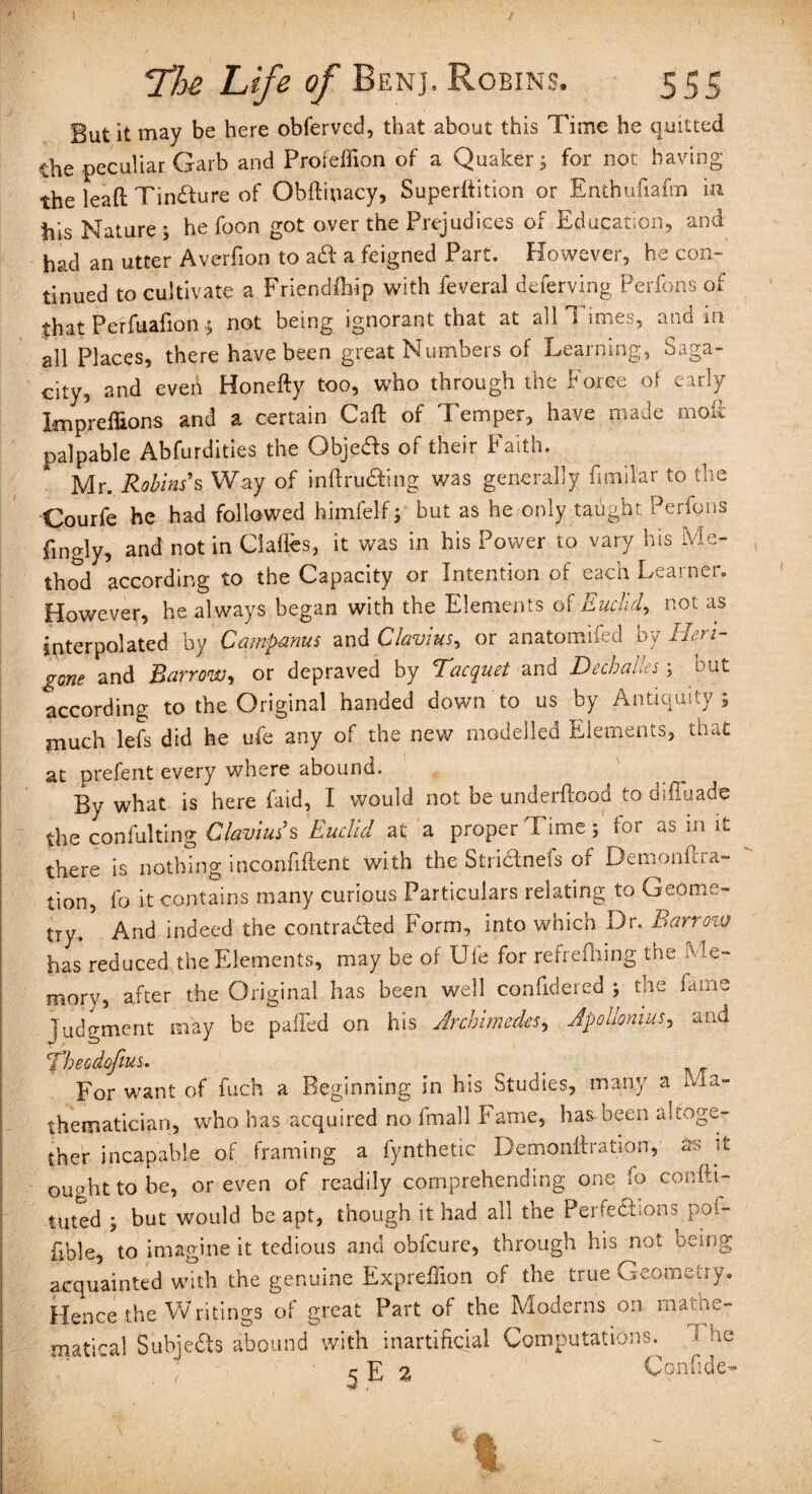 But it may be here obferved, that about this Time he quitted the peculiar Garb and Profeffion of a Quaker; for not having the lead; Tincture of Obftiuacy, Superftition or Enthufiafm in his Nature ; he foon got over the Prejudices of Education, and had an utter Averfion to aft a feigned Part. However, he con¬ tinued to cultivate a Friendfbip with feveral deferving Perfons of that Perfuafion; not being ignorant that at all Times, and in all Places, there have been great Numbers of Learning, Saga¬ city, and eveii Honefty too, who through the Force of early Impreffions and a certain Caft of Temper, have made mol palpable Abfurdities the Gbjeas of their Faith. Mr. Robins's Way of intruding was generally fimifar to the Courfe he had followed himfelf; but as he only taught Perfons fingly, and notin Claffes, it was in his Power to vary his Me¬ thod according to the Capacity or Intention of each Learner. However, he always began with the Elements of Euclid, not as interpolated by Campanus andCIavius, or anatomifed by Heri- gone and Barrowy or depraved by Tacquet and DecbaUes; but according to the Original handed down to us by Antiquity; much lefs did he ufe any of the new modelled Elements, that at prefent every where abound. By what is here faid, I would not be underftood to diffuade the confulting Clavius’s Euclid at a proper Time; for as m it there is nothing inconfiftent with the Stri&nefs of Demonicra- tion, fo it contains many curious Particulars relating to Geome¬ try. And indeed the contradled Form, into which Dr. Barrow has reduced the Elements, may be of Ufe for refrefliing the Me¬ mory, after the Original has been well confidered ; the fame Judgment may be paifed on his Archimedes, Apolloniusy and Thecdofius. _ For want of fuch a Beginning in his Studies, many a Ma¬ thematician, who has acquired no fmall Fame, has been altoge¬ ther incapable of framing a fynthetic Demonflration, as it ought to be, or even of readily comprehending one fo confli¬ cted ; but would be apt, though it had all the PerfeUions pof- fible, to imagine it tedious and obfcure, through his not being acquainted with the genuine Expreffion of the true Geometry. Hence the Writings of great Part of the Moderns on mathe¬ matical Subjeas abound with inartificial Computations. The c £ 2, Confide-