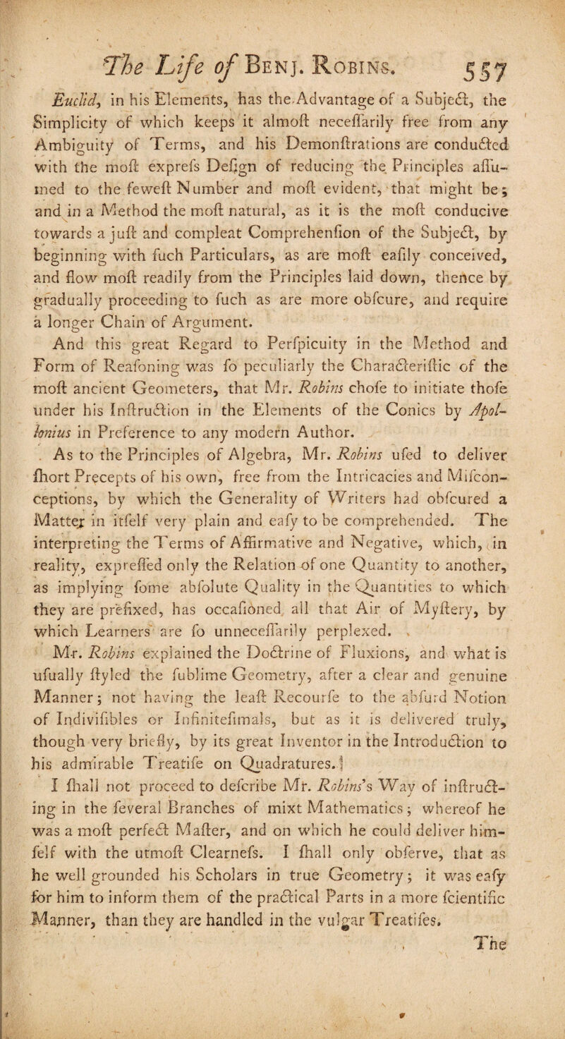 Euclid, in his Elements, has the.Advantage of a Subjedf, the Simplicity of which keeps it almoft neceffarily free from any Ambiguity of Terms, and his Demondrations are conduced with the mod exprefs Dedgn of reducing the Principles afi’u- tned to the fewed Number and mod evident, that might be; and in a Method the mod natural, as it is the mod conducive towards a jud and compleat Comprehenfion of the Subject, by beginning with fuch Particulars, as are mod eafily conceived, and flow'' mod readily from the Principles laid down, thence by gradually proceeding to fuch as are more obfcure, and require a longer Chain of Argument. And this great Regard to Perfpicuity in the Method and Form of Reafbning was fo peculiarly the Charadteridic of the mod ancient Geometers, that Mr. Robins chofe to initiate thofe under his Indrudlion in the Elements of the Conics by Apol¬ lonius in Preference to any modern Author. As to the Principles of Algebra, Mr. Robins ufed to deliver fhort Precepts of his own, free from the Intricacies and Mifcon- ceptions, by which the Generality of Writers had obfeured a Matter in itfelf very plain and eafy to be comprehended. The interpreting the Terms of Affirmative and Negative, which, fin reality, exp refled only the Relation of one Quantity to another, as implying feme abfolute Quality in the Quantities to which they are prefixed, has occafiOned all that Air of Myftery, by which Learners are fo unneceffiarily perplexed. M-r. Robins explained the Dodfrine of Fluxions, and what is ufually dyled the fublime Geometry, after a clear and genuine Manner; not having the lead Recourfe to the abfurd Notion of Inclivifibles or Infinitedmals, but as it is delivered truly, though very briefly, by its great Inventor in the Introduction to his admirable Treatife on Quadratures. 1 I fhali not proceed to deferibe Mr. Robins's Way of indrudl- ing in the feveral Branches of mixt Mathematics; whereof he was a mod perfect Mader, and on which he could deliver him- felf with the utmod Clearnefs. I fhali only obferve, tiiat as he well grounded his Scholars in true Geometry; it was eafy for him to inform them of the practical Parts in a more fcientinc Manner, than they are handled in the vulgar Treatifes. A The