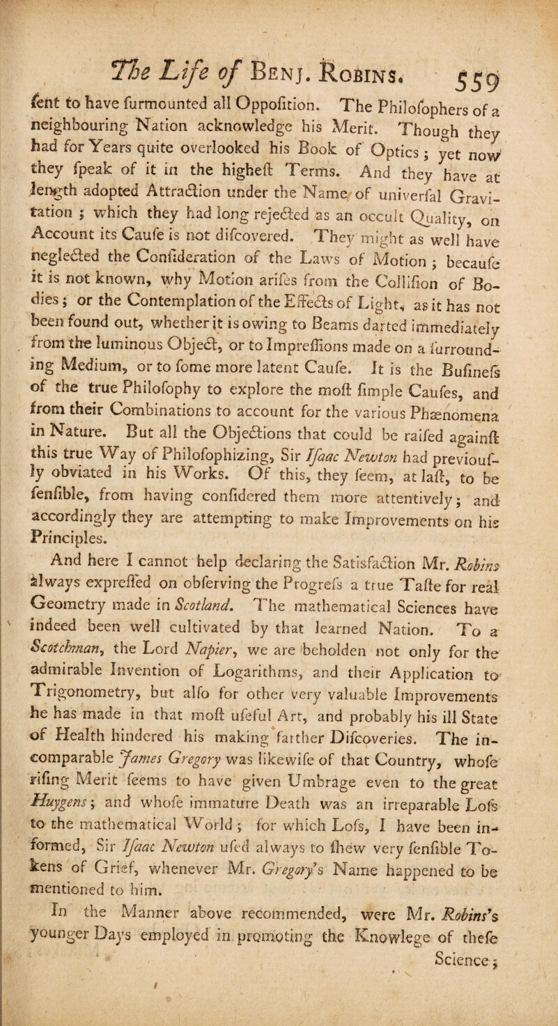 feht to have furmounted all Oppofition. The Philofophers of a neighbouring Nation acknowledge his Merit. Though they had for Years quite overlooked his Book of Optics; yet now they fpeak of it in the higheft Terms. And they have at lemgth adopted Attraction under the Name of universal Gravi¬ tation $ which they had long rejected as an occult Quality, on. Account its Caufe is not difcovered. They might as well have negleCted the Conllderation of the Laws of Motion ; becaufe it is not known, why Motion arifes from the Collifion of Bo¬ dies ; or the Contemplation of the EffeCts of Light, as it has not been found out, whether it isowing to Beams darted immediately from the luminous Object, or to Impreilions made on a f'urrotmd- ing Medium, or to feme more latent Caufe. It is the Bufinefs of the true Philofophy to explore the moft fimple Caufes, and from their Combinations to account for the various Phenomena In Nature. But all the Objections that could be raifed again!! this true Way of Philofophizing, Sir ffaac Newton had previouf- ly obviated in his Works. Of this, they feern, at laft, to be fenfible, from having confidered them more attentively; and- accordingly they are attempting to make Improvements on his Principl es. And here I cannot help declaring the Satisfaction Mr. Robins always expreiTed on obferving the Progrefs a true Tafte for real Geometry made in Scotland. The mathematical Sciences have indeed been well cultivated by that learned Nation. To a Scotchman, the Lord Napier, we are beholden not only for the admirable Invention of Logarithms, and their Application to Trigonometry, but alfo for other very valuable Improvements he has made in that moft ufeful Art, and probably his ill State of Health hindered his making farther Difcoveries. The in¬ comparable James Gregory was like wife of that Country, whofe riling Merit feems to have given Umbrage even to the great Huygens; and whofe immature Death was an irreparable Lofs to the mathematical World ; for which Lofs, I have been in¬ formed, Sir Jfaac Newton ufed always to fliew very fenfible To¬ kens of Grief, whenever Mr. Gregorys Name happened to be mentioned to him. In the Manner above recommended, were Mr. Robins's younger Days employed in promoting the Knowlege of thefe Science;