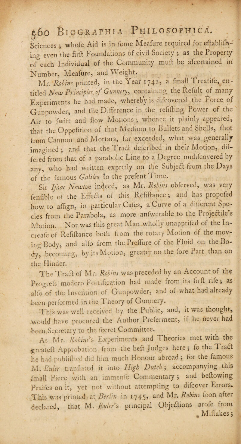 16 o B i o g r a p h i a Philosophic a. Sciences ; whofe Aid is in fome Meafure required for eftablifh- in(y even the firft Foundations of civil Society ; as the Property of°each Individual of the Community mull be afcertained in Number, Meafure, and Weight. Mr. 'Robins printed, in the Year 1742, a (mail Treatife, en¬ titled New Principles, of Gunnery, containing the Refult of many Experiments he had made, whereby is difcovered the Force of Gunpowder, and the Difference in the refilling Power of the Air to fwift and flow Motions ; whence it plainly appeared, that the Oppofition of that Medium to Bullets and Shells, fliot from Cannon and Mortars, far exceeded, what was generally imagined ; and that the Trail defcribed in their Motion, dif¬ fered from that of a parabolic Line to a Degree undifcovered by any, who had written exprefly on the Subjeit from the Days of the famous Galileo to the prefent Time. Sir Ijhac Newton indeed, as Mr. Robins obferved, was very feniible of the Effeas of this Refinance ; and has propofed how to aflign, in particular Cafes, aCui\e ot a difi^rent Spe¬ cies from the Parabola, as more aniwciable to the I rojeiliie s Motion. Nor was this great Man wholly unapprifed of the In- creafe of Refiftance both from the rotary Motion of the mov¬ ing'Body, and alfo from the Preffure of the Fluid on the Bo- becoming, by its Motion, greater on the iore Part than on the Hinder. The TraCt of Mr. Robins was preceded by an Account of the Prcgrefs modern Fortification had made from its firft rife; as alio of the Invention of Gunpowder, and of what nad already been performed in the I heory of Gunnery. This was well received by the Public, and, it was thought, would have procured the Author Preferment, 11 he never had been Secretary to the fecret Committee. As Mr. Robins*s Experiments and f heories met with the ^greateft Approbation from the beft Judges here; lo the Tract he had pubiifhed did him much Flonour abroad ; for the famous M. Euler tran Hated it into High Dutch', accompanying this Email Piece with an immenfe Commentary ; and bellowing Praifes on it, yet not without attempting to difcover Errors. This was printed at Berlin in 1745’ an(^ Mr. Robins icon after declared, that M. Euler s principal Objections arofe from „ Miftakes;