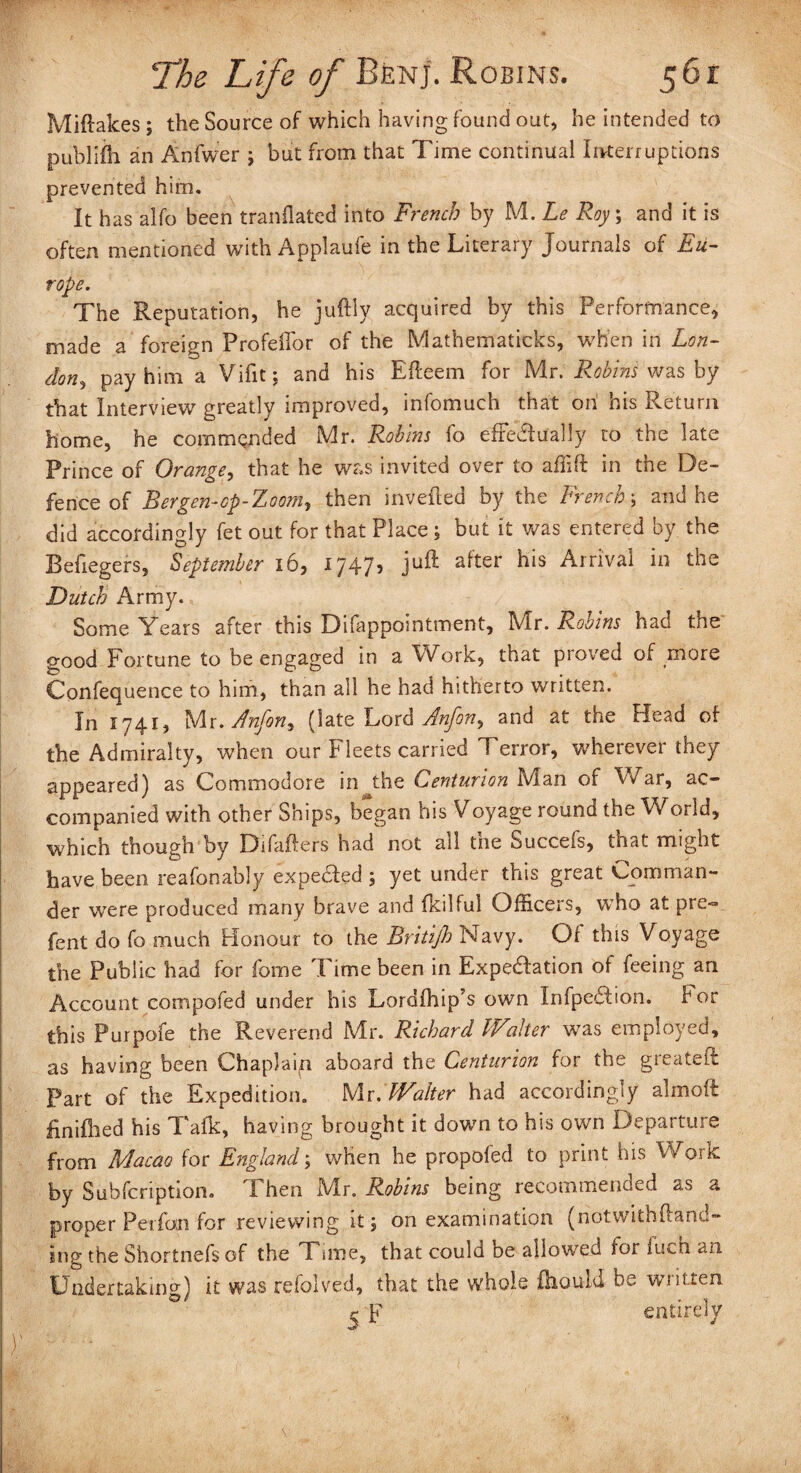 Miftakes; the Source of which having found out, he intended to publiih an Anfwer \ but from that Time continual Interruptions prevented him. It has alfo been tranflated into French by M. Le Roy, and it is often mentioned with Applaufe in the Literary Journals of Eu¬ rope. The Reputation, he juftly acquired by this Performance, made a foreign ProfelTor of the Mathematicks, when in Lon¬ don, pay him a Vifit; and his Efteem for Mr. Robins was by that Interview greatly improved, infomuch that on his Return home, he commanded Mr. Robins fo efFe&ually to the late Prince of Orange, that he was invited over to affift in the De¬ fence of Bergen-op-Zoom, then invefted by the French5 and he did accordingly fet out for that Place; but it was entered by the Befiegers, September 16, 1747, juft after his Arrival in the Dutch Army. Some Years after this Difappointment, Mr. Robins had the good Fortune to be engaged in a Work, that proved of more Confequence to him, than all he had hitherto written. In 1741, Mr.Anfon, (late Lord Anfon, and at the Plead of the Admiralty, when our Fleets carried Terror, wherever they appeared) as Commodore in the Centurion Man of War, ac¬ companied with other Ships, began his Voyage round the World, which though by Difafters had not all the Succefs, that might have been reafonably expe&ed ; yet under this great Comman¬ der were produced many brave and fkilful Officers, who at pre- fent do fo much Honour to the Britifh Navy. Of this Voyage the Public had for fome Time been in Expectation of feeing an Account compofed under his Lordfhip's own InfpeCtion. kor this Purpofe the Reverend Mr. Richard IValter was employed, as having been Chap)aitn aboard the Centurion for the greateft Part of the Expedition. Mr. JVaiter had accordingly almoft finished his Talk, having brought it down to his own Departure from Macao for England; when he propofed to print his Work by Subfcription. Then Mr. Robins being recommended as a proper Perfon for reviewing it 5 on examination (notwithftand- ing the Shortnefs of the Time, that could be allowed for iucn an Undertaking) it was refolved, that the whole fhould be written $ E entirely