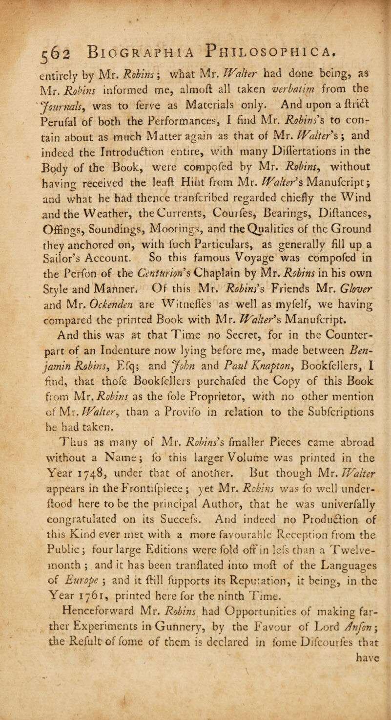 entirely by Mr. Robins; what Mr. Walter had done being, as Mr. Robins informed me, almoft all taken verbatim from the ' Journals, was to ferve as Materials only. And upon a flriCl Perufal of both the Performances, I find Mr. Robins's to con¬ tain about as much Matter again as that of Mr. Walters; and indeed the Introduction entire, with many Diflertations in the Body of the Book, were compofed by Mr. Robins, without having received the lead Hint from Mr. Walter's Manufcript; and what he had thence tranferibed regarded chiefly the Wind and the Weather, the Currents, Courfes, Bearings, Diftances, Offings, Soundings, Moorings, and the Qualities of the Ground they anchored on, with fuch Particulars, as generally fill up a Sailor’s Account. So this famous Voyage was compofed in the Perfon of the Centurions Chaplain by Mr. Robins in his own Style and Manner. Of this Mr. Robins’s Friends Mr. Glover J and Mr. Ockenden are Witnefles as well as myfelf, we having compared the printed Book with Mr. Walter’s Manufcript. And this was at that Time no Secret, for in the Counter¬ part of an Indenture now lying before me, made between Ben¬ jamin Robins, Efq; and John and Paul Knapton, Bookfellers, I find, that thofe Bookfellers purchafed the Copy of this Book from Mr,Robins as the foie Proprietor, with no other mention of Mr .Walter, than a Provifo in relation to the Subfcriptions he had taken. Thus as many of Mr. Robins’s fmaller Pieces came abroad without a Name; fo this larger Volume was printed in the Year 1748, under that of another. But though Mr .Walter appears in the Frontifpiece ; yet Mr. Robins was fo well under- flood here to be the principal Author, that he was univerfally congratulated on its Succefs. And indeed no Production of this Kind ever met with a more favourable Reception from the Public; four large Editions were fold off in lefs than a Twelve¬ month ; and it has been tranflated into moft of the Languages of Europe ; and it flill fupports its Reputation, it being, in the Year 1761, printed here for the ninth Time. Henceforward Mr. Robins had Opportunities of making far¬ ther Experiments in Gunnery, by the Favour of Lord dnfon\ the Relult of fome of them is declared in lome Difcourfes that have