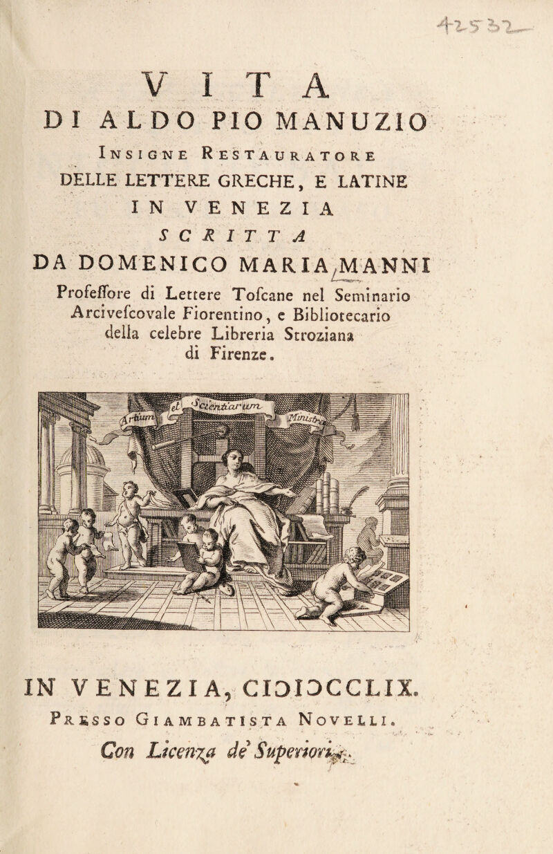 VITA DI ALDO PIO MANUZIO Insigne Restauratore DELLE LETTERE GRECHE, E LATINE I N VENEZIA SCRITTA DA DOMENICO MARIA MANNI Profeffore di Lettere Tofcane nel Seminario Arciveicovale Fiorentino, e Bibliotecario della celebre Libreria Stroziana dì Firenze. IN VENEZIA, C1313CCLIX Presso Giambatista Novelli. ..  * \ . , . . * jfL t Con Licenza de Superiorità