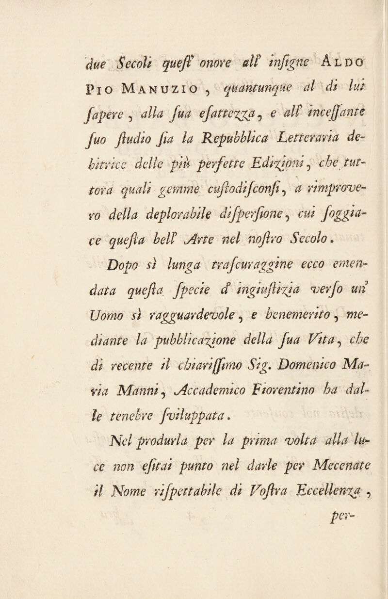 'due SecoU queft onore alt inftgne Aldo Pio Manuzio 5 quantunque al di lui fapere , alla jua efattenga 0 e alt incelante juo (ìndio jìa la Repubblica Letteraria de¬ bitrice delle piu perfette Edizioni 0 che tut¬ tora quali gemme cuftodijconfi, a rimprove¬ ro della deplorabile difperftone, cui foggia¬ re quefta bell Arte nel nojlro Secolo. Dopo sì lunga trafcuraggine ecco emen¬ data quefta, fpeci e d ingiuftizia verfo un Uomo sì ragguardevole, e benemerito, me¬ diante la pubblicatone della fua Vita 5 che di recente il chiariamo Sig. Domenico Ma¬ ria Marni 5 Accademico Fiorentino ha dal¬ ie tenebre fviluppata * Nel produrla per la prima volta alla lu¬ ce non efttai punto nel darle per Mecenate il Nome rifpoetabile di Voftra Eccellenza , per-