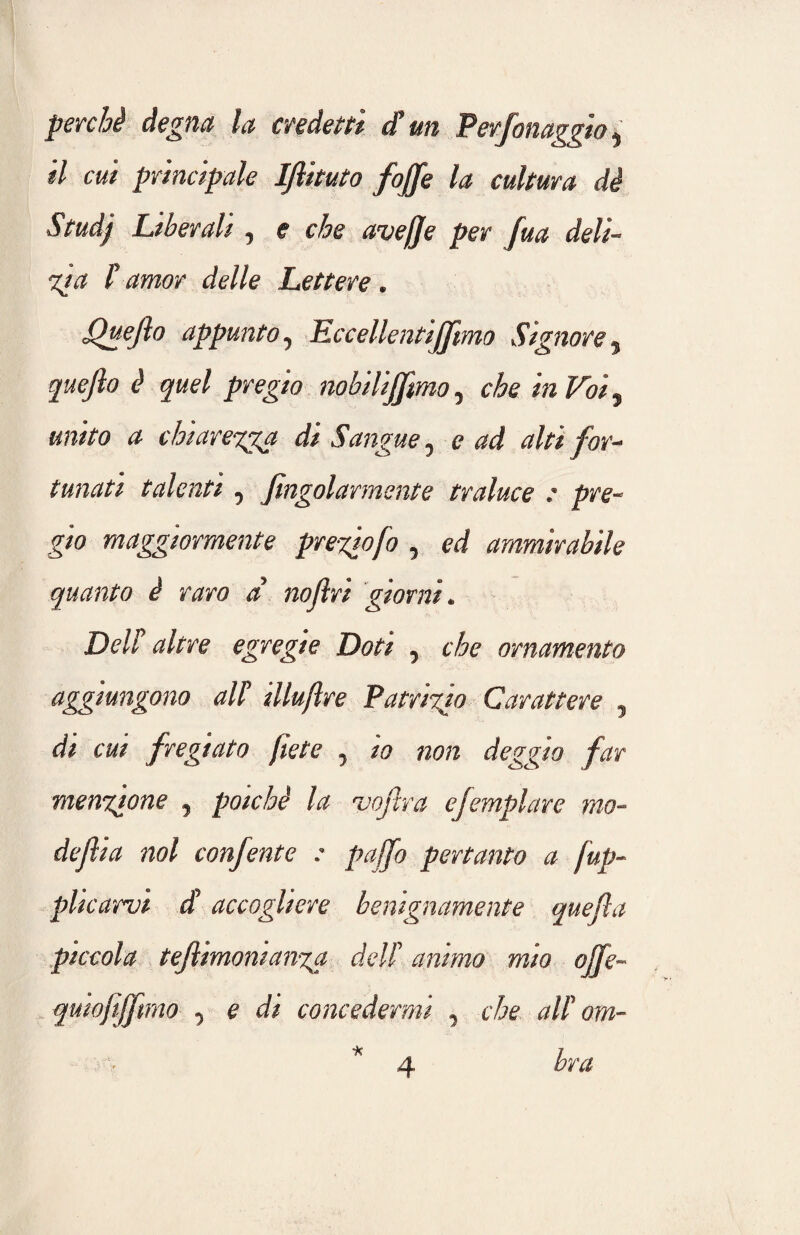 perchè degna la credetti di’un Perfonaggia * il cui principale IJlituto /offe la cultura dè Studj Liberali , e che avefje per fua deli- ita Ì amor delle Lettere. Quefto appunto, Eccellentijfmo Signore, quejlo è quel pregio nobilijjimo, in Vois «wVo chiarezza di Sangue, e alti for¬ tunati talenti , fingolarmente traluce : pre¬ gio maggiormente prediofo , ed ammirabile quanto è raro a noftri giorni. Deli altre egregie Doti , cfo ornamento aggiungono ali illuftre Patrizio Carattere , dz caz fregiato fiete 7 za 720/2 deggio far menzione , poiché la vojlra e [empiare mo- dejl ia noi confente : paffo pertanto a fup- placarvi d accogliere benignamente quegl a piccola tefiimoman%a dell’ animo mio offe- quiofifftrno , e di concedermi , c'£e ali om- *