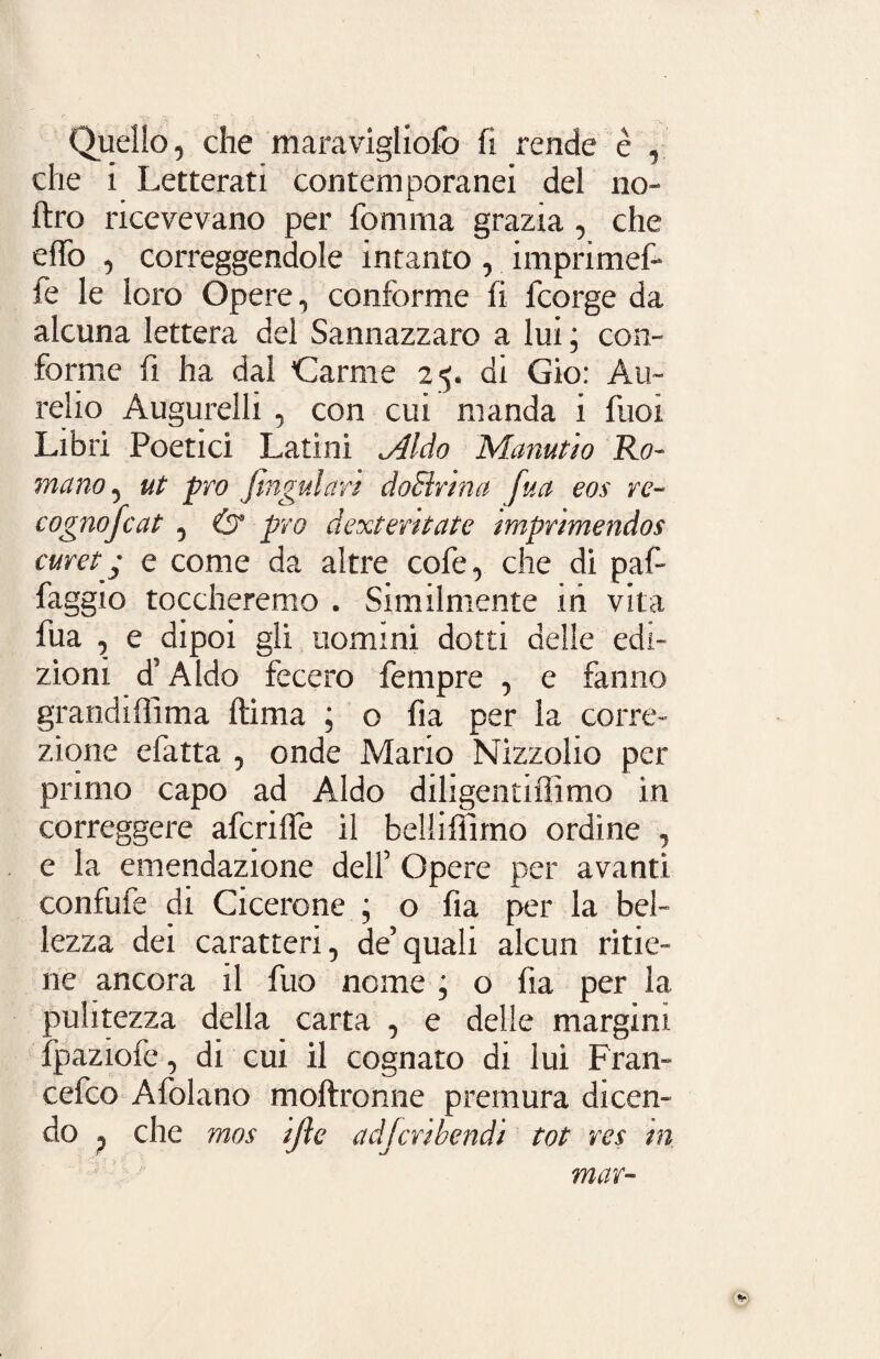 Quello, che maravigliofò fi rende è , che i Letterati contemporanei del no- ftro ricevevano per fomma grazia , che elio , correggendole intanto, imprimef- fe le loro Opere, conforme fi fcorge da alcuna lettera del Sannazzaro a lui ; con¬ forme fi ha dal Carme 25. di Gio: Au¬ relio Augurelli , con cui manda i fuoi Libri Poetici Latini <Aldo Manutio Ro¬ mano , ut prò fingiti art doElrma fua eos re¬ co gnojcat , & prò dextentate imprimendos curet - e come da altre cofe, che di paf- faggio toccheremo . Similmente ih vita fua , e dipoi gli uomini dotti delle edi¬ zioni d’Aldo fecero Tempre , e fanno grandiffima ftima ; o fia per la corre¬ zione efatta , onde Mario Nizzolio per primo capo ad Aldo diligentiffimo in correggere afcrilfe il belliffimo ordine , e la emendazione dell’ Opere per avanti confufe di Cicerone ; o fia per la bel¬ lezza dei caratteri, de’quali alcun ritie¬ ne ancora il fuo nome ; o fia per la pulitezza della carta , e delle margini fpaziofe, di cui il cognato di lui Fran- cefco Afolano moftronne premura dicen¬ do p che mos ijìe a djcri bendi tot res in mar-