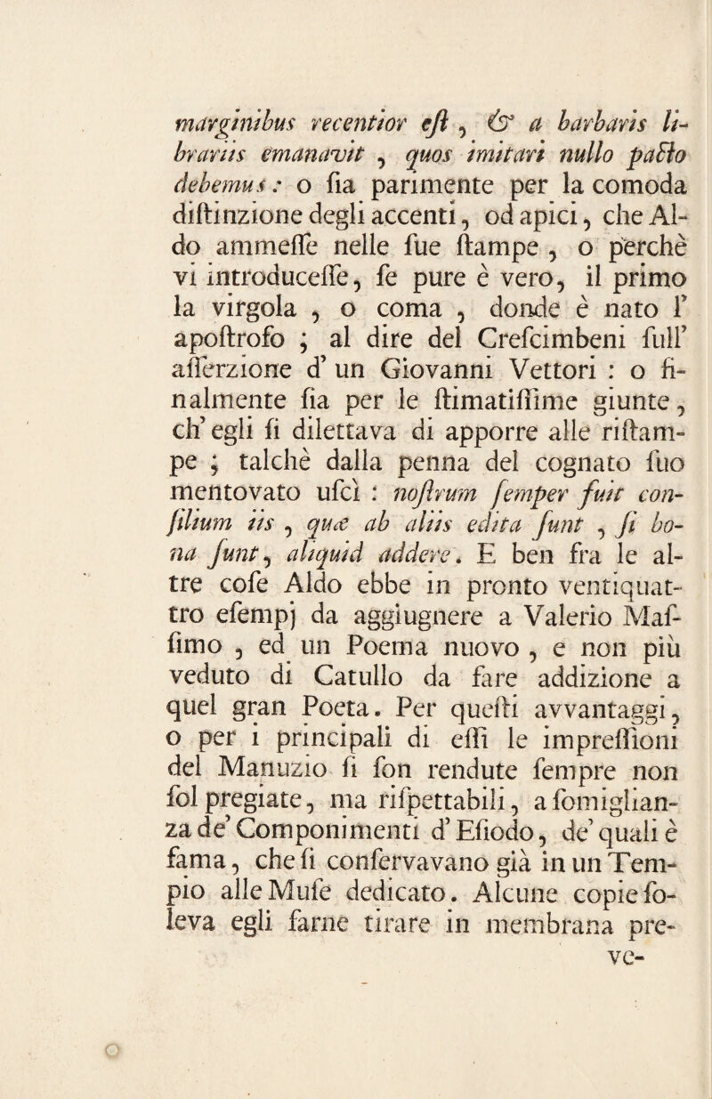 mavginibus recentiot ejì , Ó* a barbaris li¬ braria emanavi t , quos imitati nullo paElo debemus : o fia parimente per la comoda diftinzione degli accenti, od apici, che Al¬ do ammeffè nelle fue ftampe , o perchè vi mtroducelTe, fe pure è vero, il primo la virgola , o coma , donde è nato f apoftrofo ; al dire del Crefcimbeni full’ afferzione d’ un Giovanni Vettori : o fi¬ nalmente fia per le ftimatiffime giunte, ch’egli fi dilettava di apporre alle riftam- pe ; talché dalla penna del cognato fuo mentovato ufcì : nojlrum fempet fmt con- Jdium iis , qua ab aliis edita funt , fi bo¬ na funt, aliquid adderei E ben fra le al¬ tre cofe Aldo ebbe in pronto ventiquat¬ tro efempj da aggiugnere a Valerio Maf- fìmo , ed un Poema nuovo , e non più veduto di Catullo da fare addizione a quel gran Poeta. Per quelli avvantaggi, o per i principali di elìi le impreflloni del Manuzio fi fon rendute fempre non ibi pregiate, ma rifpettabili, aiomiglian- za de’ Componimenti d’Efiodo, de quali è fama, che fi confervavano già in un Tem¬ pio alle Mufe dedicato. Alcune copie fo¬ le va egli farne tirare in membrana pre¬ ve-