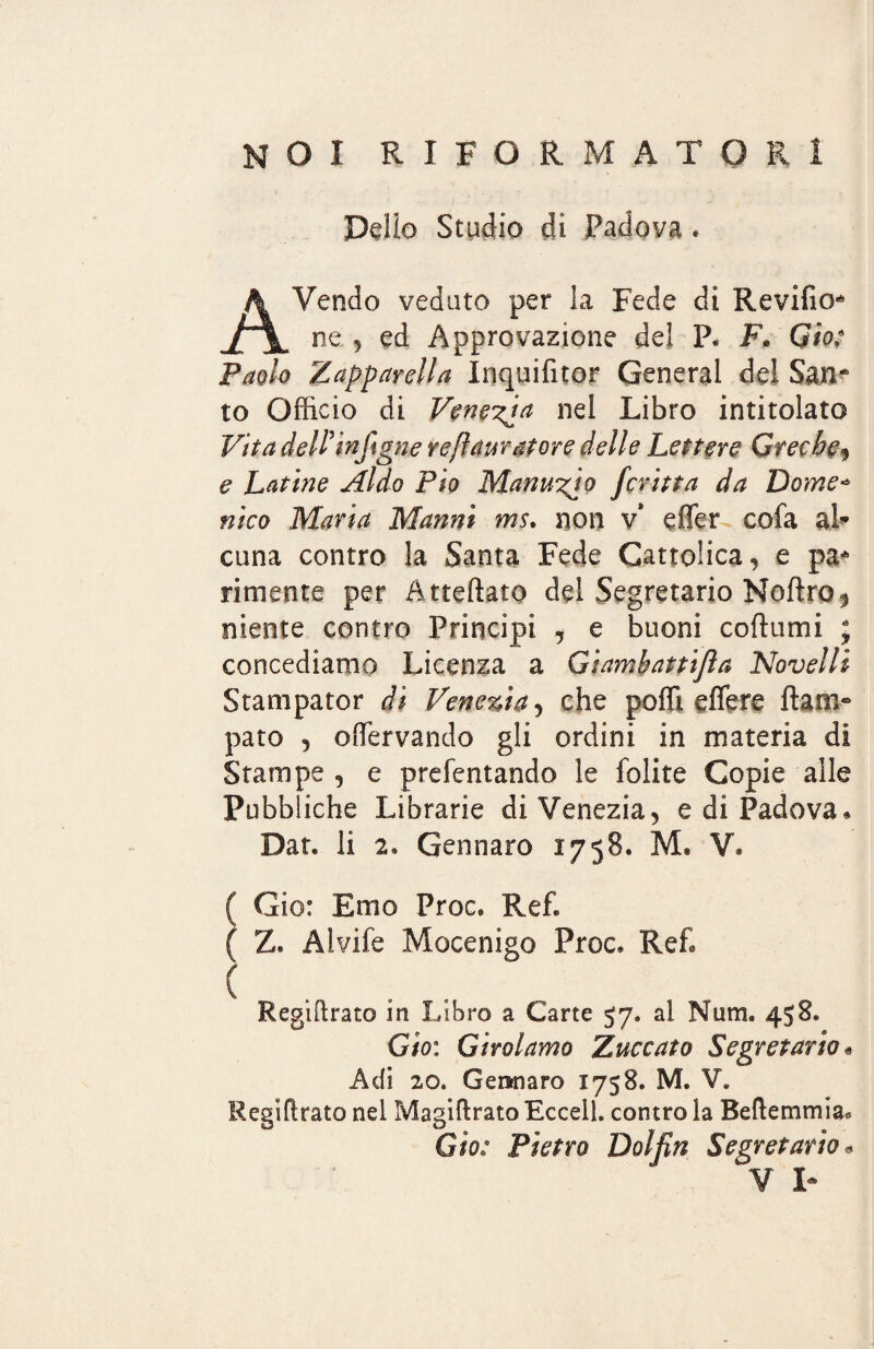 NOI RIFORMATORI Dello Stadio di Padova . AVendo veduto per la Fede di Revifio* ne 5 ed Approvazione del P. F. Gio: Paolo tapparella Inquilìtor General del San^ to Officio di Venera nel Libro intitolato Vita dell’injigne refi amatore delle Lettere Greche, e Latine Aldo Pio Manuzio fcritta da Dome¬ nico Maria Manni ms. non v* effer cofa al¬ cuna contro la Santa Fede Cattolica, e pa* rimente per Atteftato del Segretario Noftro, niente contro Principi , e buoni coflumi ; concediamo Licenza a Giamhattijla Novelli Stanipator di Venezia, che poffi edere ftam» paro , oServando gli ordini in materia di Stampe , e prefentando le lolite Copie alle Pubb iche Librarie di Venezia, e di Padova* Dar. li 2* Gennaro 1758. M. V. ( Gio: Emo Proc* Ref. ( Z» Aivife Mocenigo Proc, Re£ ( . . . Regtftrato in Libro a Carte 57, al Num, 458, Gio: Girolamo Zuccata Segretario« Adi 20* Gennaro 1758. M. V. Regiftrato nel Magiftrato Eccell. contro la Beftemmia* Gio: Pietro Dolfm Segretario*