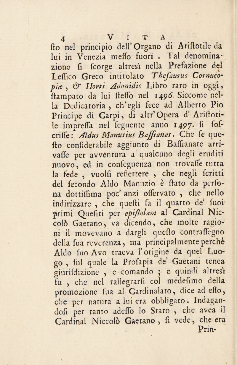 fio nel principio dell’Organo di Ariftotile da lui in Venezia meflb fuori . lai denomina¬ zione fi fcorge altresì nella Prefazione del Lelfico Greco intitolato Thefaurus Cornuco¬ pia , & Horti Aàonidis Libro raro in oggi, llampato da lui fteffo nel 1496. Siccome nel¬ la Dedicatoria, ch’egli fece ad Alberto Pio Principe di Carpi, di altr’ Opera d’A ri doti¬ le imprelfa nel feguente anno 1497. fi fof- criffe : Aldus Manutius Bajpanas. Che fe que¬ llo confiderabile aggiunto di Balfianate arri- valìe per avventura a qualcuno degli eruditi nuovo, ed in confeguenza non trovalfe tutta la fede , vuolfi reflettere , che negli fcritti del fecondo Aldo Manuzio è fiato da pedo¬ na dottilfima poc’ anzi ofiervato , che nello indirizzare , che quefii fa il quarto de’ fuoi primi Quefiti per epijìolam al Cardinal Nic¬ colò Gaetano, va dicendo, che molte ragio¬ ni il movevano a dargli quello contrafiegno della fua reverenza, ma principalmente perchè Aldo fuo Avo traeva l’origine da quel Luo¬ go , fui quale la Profapia de’ Gaetani tenea giurifdizione , e comando ; e quindi altresì fu , che nel rallegrarli col medefimo della promozione iua al Cardinalato, dice ad elio, che per natura a lui era obbligato. Indagan¬ doli per tanto adelfo lo Stato , che avea il Cardinal Niccolò Gaetano, fi vede, che era Prin-