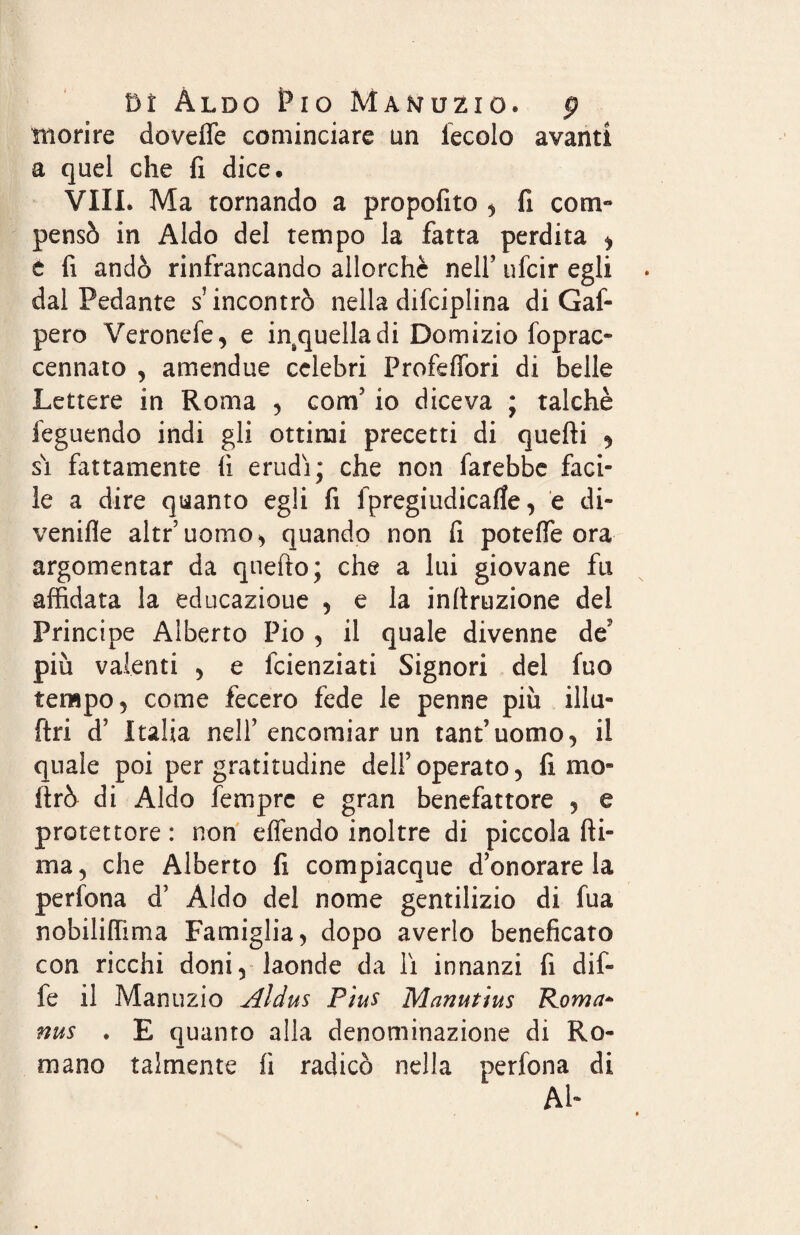 morire dovefle cominciare un leccio avanti a quel che fi dice. Vili. Ma tornando a propofito , fi com¬ pensò in Aldo del tempo la fatta perdita i t fi andò rinfrancando allorché nell’ ufcir egli dal Pedante s’incontrò nella disciplina di Gaf- pero Veronefe, e insquelladi Domizio foprac- cennato , amendue celebri Profeffori di belle Lettere in Roma , coni' io diceva ; talché feguendo indi gli ottimi precetti di quefti 9 sì fattamente fi erudì; che non farebbe faci¬ le a dire quanto egli fi fpregiudicafle, e di- venifle altr’uorao^ quando non fi potette ora argomentar da qnefto; che a lui giovane fu affidata la educazione , e la infiruzione del Principe Alberto Pio , il quale divenne de' più valenti , e fcienziati Signori del fuo tempo, come fecero fede le penne più il lo¬ ft ri d’ Italia nell’encomiar un tant’uomo, il quale poi per gratitudine dell’operato, fimo» (Irò di Aldo fempre e gran benefattore , e protettore : non effendo inoltre di piccola fii¬ ma, che Alberto fi compiacque d’onorare la perfona d’ Aldo del nome gentilizio di fua nobiliffima Famiglia, dopo averlo beneficato con ricchi doni, laonde da lì innanzi fi dif- fe il Manuzio Aldus Pius Manutius Roma* nus . E quanto alla denominazione di Ro¬ mano talmente fi radicò nella perfona di Ab