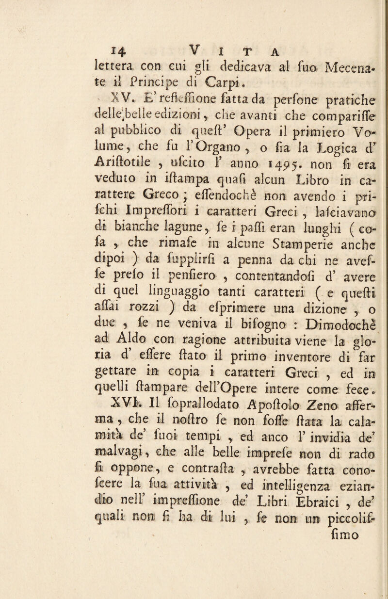 lettera con cui gli dedicava al fuo Mecena¬ te il Principe di Carpi, XV. E’refkfnone fatta da perfone pratiche delle^belleedizioni , die avanti che comparine al pubblico di quell’ Opera il primiero Vo¬ lume, che fu f Organo , o fia la Logica d* Ariflotile , ufcito f anno 145)5. non fi era veduto in illampa quali alcun Libro in ca¬ rattere Greco j effendochè non avendo i pa¬ lchi Impreffori i caratteri Greci , lafciavano di bianche lagune, fe i pafli eran lunghi (co- fa , che rimafe in alcune Stamperie anche dipoi ) da lupplirfi a penna da chi ne avef- fe preio il penfiero , contentandoli d’ avere di quel linguaggio tanti caratteri ( e quelli affai rozzi ) da efprimere una dizione , o due , fe ne veniva il bifogno : Dimodoché ad Aldo con ragione attribuita viene la glo¬ ria d effere flato il primo inventore di far gettare in copia i caratteri Greci , ed in quelli (lampare delFOpere intere come fece® XVL II foprallodato Apollolo Zeno affer¬ ma , che il no Uro fe non foffe fiata la cala¬ mita de fuoi tempi , ed anco Y invidia de5 malvagi, che alle belle iraprefe non di rado fi oppone, e contraila , avrebbe fatta cono- fcere la fua attività , ed intelligenza ezian¬ dio nell’ impreffione de Libri Ebraici , de quali non fi ha di lui , fe non un piccolif- fimo