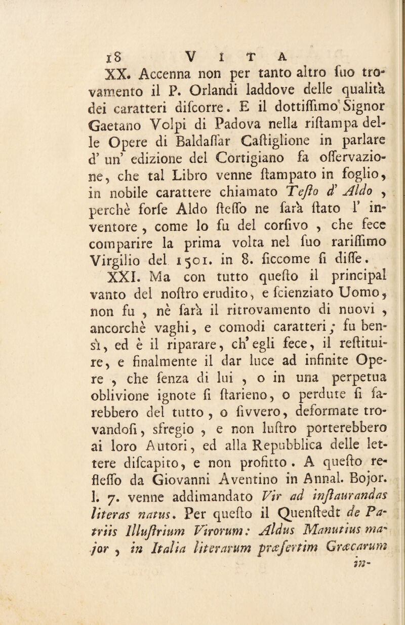 XX. Accenna non per tanto altro ino tro- vamento il P. Orlandi laddove delle qualità dei caratteri difcorre. E il dottiflimo Signor Gaetano Volpi di Padova nella ri (lampa del¬ le Opere di Baldaflar Cadigliene in parlare d’ un edizione del Cortigiano fa onervazio¬ ne, che tal Libro venne dampato in foglio, in nobile carattere chiamato Tejìo d’ Aldo , perchè forfè Aldo dello ne far'a dato 1’ in¬ ventore , come lo fu del corfivo , che fece comparire la prima volta nel fuo raridimo Virgilio del 1501. in 8. ficcome fi ditte. XXI. Ma con tutto quedo il principal vanto del nodro erudito, e feienziato Uomo, non fu , nè far a il ritrovamento di nuovi , ancorché vaghi, e comodi caratteri; fu ben- si, ed è il riparare, ch’egli fece, il reditui- re, e finalmente il dar luce ad infinite Ope¬ re , che fenza di lui , o in una perpetua oblivione ignote fi darieno, o perdute fi sa¬ rebbero del tutto , o fivvero, deformate tro- vandofi, sfregio , e non ludro porterebbero ai loro Autori, ed alla Repubblica delle let¬ tere difeapito, e non profitto. A quedo re- fiedo da Giovanni A ventino in Annal. Rojor. 1. 7. venne addimandato Vir ad injlaurandas literas natus. Per quedo il Quendedt de Pa~ triis lllujìrium Vtrorum: Aldus Manutìus ma~ jor , in Italia literarum prcefertim Grttcarum