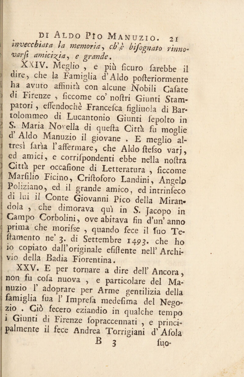 invecchiata la memoria, eh’.è bifognato rimto- “varli am terzi a, e grande. X<IV. Meglio , e più ficuro farebbe il dire, che la Famiglia d’Aldo pofteriormente , ha avuto affinità con alcune Nobili Cafate di Firenze , ficcome co’ noftri Giunti Stam- j patori , effendochè Francefca figliuola di Bar- ; teloni meo di Lucantonio Giunti lepolto in Sv ^“Novella di quella Città fu moglie d Aldo Manuzio il giovane . E meglio al¬ tresì fa ria l’affermare, che Aldo ftefso vari, ed amici, e corrifpondenti ebbe nella noftra hIU,Per occafione di Letteratura , ficcome Mai (ilio Ficino, Criftoforo Landini, Angelo Poliziano, ed il grande amico, ed intrinfeco , U1 11 Conte Giovanni Pico della Miran- CiOla , aie dimorava qui in S, Jacopo in Campo Corbohni, ove abitava fin d’un anno prima che morifse , quando fece il fuo Te- ! ftamenf0 ne’ 3- di Settembre 1493. che ho 10 copiato dall’originale efiflente nell’ Archi- vìo della .Badia Fiorentina® XXV. E per tornare a dire dell' Ancora, | non fu cola nuova , e particolare del Ma- nuzio !’ adoprare per Arme gentilizia della famiglia ^fua 1 X ni p rei a medefima del Nego- zio . Ciò fecero eziandio in qualche tempo 1 Giunti di Firenze fopraccennati , e princi¬ palmente il fece Andrea Torrigiani d’Afola £» 3 fuo*