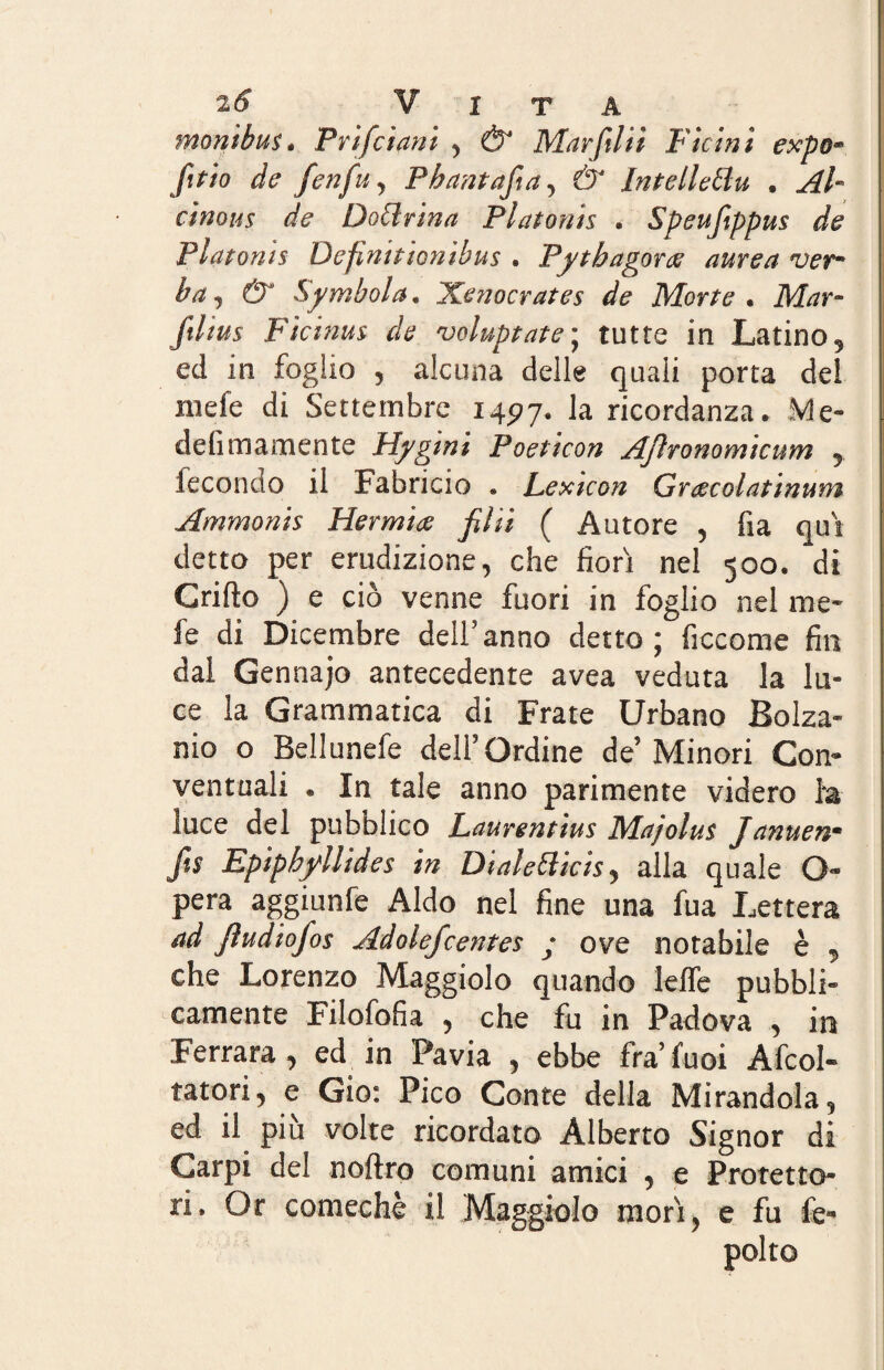 monìbus. P rifu ani , & Marftlii Ficinì expo« fi* io de f enfio y Phantajia, ér Intelletto, . Al- cìnous de Dottrina Platonts . Speufiippus de Platoms Defmitionibus • Pytbagoree aurea verm bay & Symbol a. Xenocrates de Morte• ikfor- y*//^s Fìcinus de voluptate’ tutte in Latino 5 ed in foglio 5 alcuna delle quali porta del mefe di Settembre 1497. la ricordanza. Me- deli ma ni ente Hygini Poeticon Ajìronomicum 9 fecondo il Fabricio . Lexicon Gracolatinum Ammonis Hermice filli ( Autore , fia qui detto per erudizione, che fiorì nel 500. di Crifto ) e ciò venne fuori in foglio nel me¬ le di Dicembre dell’ anno detto ; ficcome fin dai Gennajo antecedente avea veduta la lu¬ ce la Grammatica di Frate Urbano Bolza- nio o Bellunefe dell’Ordine de’ Minori Con¬ ventuali . In tale anno parimente videro ha luce del pubblico Laurentius Majolus Januenm Jis Epipbfllides in DialeBicis, alla quale G- pera aggiunfe Aldo nel fine una fua Lettera ad Jìudiofos Adolefcentes • ove notabile è , che Lorenzo Maggiolo quando lette pubbli¬ camente Filofofia , che fu in Padova , in Ferrara, ed in Pavia , ebbe fra’ fuoi Abi¬ tatori, e Gio: Pico Conte della Mirandola, ed il più volte ricordato Alberto Signor di Carpi del noftro comuni amici , e Protetto¬ ri. Or comechè il Maggiolo mori, e fu fe- polto