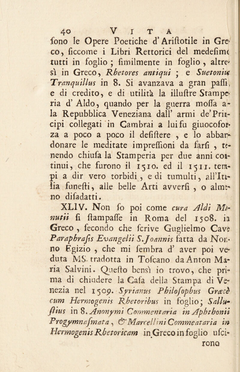 fono le Opere Poetiche cT Ariftotile in Gre* co, ficcome i Libri Rettoria del medefime tutti in foglio ; fimilmente in foglio , altre* | $ì in Greco , Rbetores antiqui * e Sueton'm Tranquilla in 8. Si avanzava a gran paffi, e di credito , e di utilità la illuftre Stampe* ria d’ Aldo ^ quando per la guerra moffa a» la Repubblica Veneziana dall’ armi deJPrin¬ cipi collegati in Cambrai a luifu giuocofor- za a poco a poco il defiflere , e lo abban¬ donare le meditate impreffioni da farfi , te¬ nendo chiufa la Stamperia per due ànni eoa- tinui, che furono il 1510. ed il 1511. tem¬ pi a dir vero torbidi , e di tumulti 5 all Iti- ila Lineili, alle belle Arti avverfi , o alme- no difadatti. XL1V. Non io poi come cura Aldi Me* nutiì fi ftampaffe in Roma del 1508. ia Greco , fecondo che fcrive Guglielmo Cave Parapbrafts Evangelio S.Joannis fatta da Non¬ no Egizio 5 che mi fembra d aver poi ve* duta MS-tradotta in Tofcano da Anton Ma¬ ria Salvini « Quello bensì io trovo, che prb ma di chiudere la Cala della Stampa di Ve- nezia nel 1305?. Syrianus Pbtlofopbus Crac è cum Hermogenis Rhetorìbus in foglio* Sallu- ftius in 8. Anonymi Commcntaria in Apbthonii P rogymnafmata , ù'Marceli -ni Commentavi a in Hermogenis Rbetoricam inGreco in foglio ufei- rono