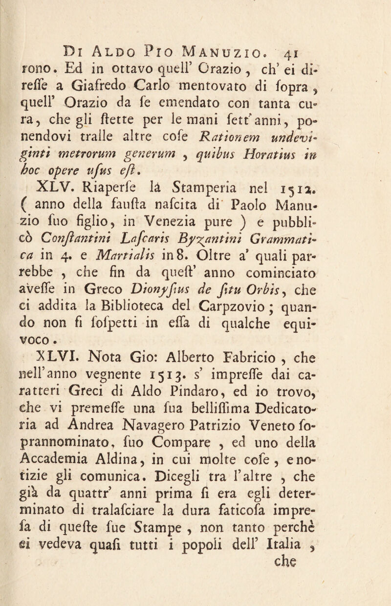 ione. Ed in ottavo quell’ Grazio , cip ei di* refle a Giafredo Carlo mentovato di fopra , queir Orazio da fe emendato con tanta cu» ra, che gli flette per le mani fetrianni, po» nendovi traile altre cofe Rationem undevi- giriti metro rum generum , quibus Horatius in hoc opere ufus eft. XLV. Riaperfe là Stamperia nel 151$. ( anno della faufta nafcita di Paolo Manu* zio fuo figlio ^ in Venezia pure ) e pubbli» co Confi unti ni Lafcaris Bj fantini Grammati¬ ca in 4. e Martìalis in 8. Oltre a? quali par* rebbe , che fin da queft’ anno cominciato aveffe in Greco Dionj/fius de fitu Orbisj che ci addita la Biblioteca del Carpzovio ; quan¬ do non fi fofpetti in effa di qualche equi¬ voco . XLVI. Nota Gio: Alberto Fabricio , che nell’anno vegnente 1513. s’ imprefle dai ca¬ ratteri Greci di Aldo Pindaro, ed io trovo, che vi prem effe una fua belli film a Dedicato¬ ria ad Andrea Navagero Patrizio Veneto fio- prannominato, fuo Compaq , ed uno della Accademia Aldina, in cui molte cofe, e no¬ tizie gli comunica, Dicegli tra l’altre , che già da quattri anni prima fi era egli deter¬ minato di tralafciare la dura faticofa impre- fa di quelle fue Stampe , non tanto perchè ei vedeva quali tutti i popoli dell7 Italia ,