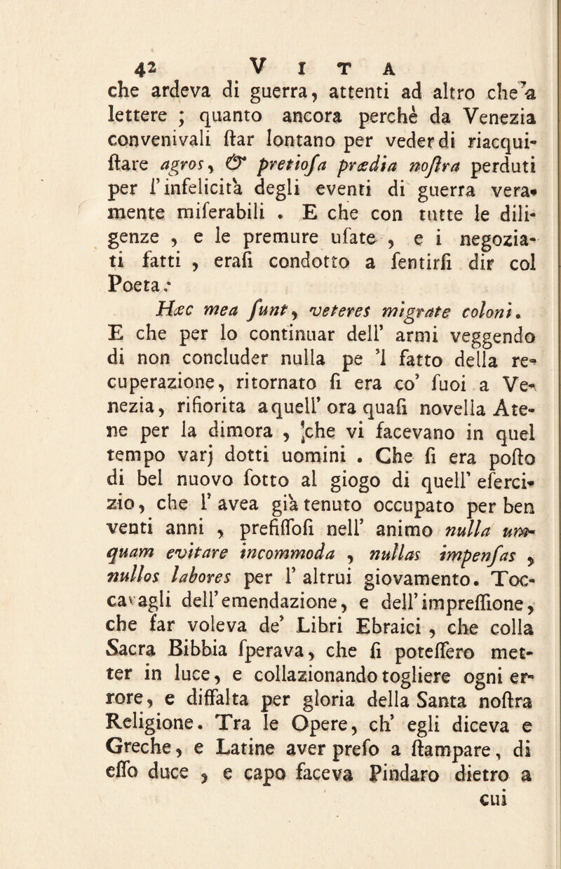 che ardeva di guerra, attenti ad altro chea lettere ; quanto ancora perchè da Venezia convenivali llar lontano per veder di riacqui- ftare agros, & pretioja pr tedia noflra perduti per l’infelicità degli eventi di guerra vera» mente miferabili . E che con tutte le dili¬ genze , e le premure ufate , e i negozia¬ ti fatti , erafi condotto a fentirfx dir col Poeta .* Htec mea funt, veteres migrate coloni. E che per lo continuar dell’ armi veggendo di non concluder nulla pe ’l fatto delia re- cuperazione, ritornato fi era co’ fuoi a Ve^ nezia, rifiorita a quell’ora quali novella Ate¬ ne per la dimora , ’che vi facevano in quel tempo varj dotti uomini . Che fi era pollo di bel nuovo fotto al giogo di quell’ eferci- zio, che 1’ avea già tenuto occupato per ben venti anni , prefilfofi nell’ animo nulla um- quam evitare incommoda , nullas impenfas , ttullos labores per 1’ altrui giovamento. Toc¬ catagli dell’emendazione, e dell’imprelfione, che far voleva de’ Libri Ebraici, che colla Sacra Bibbia fperava, che fi potelfero met¬ ter in luce, e collazionando togliere ogni er¬ rore, e difFalta per gloria della Santa noftra Religione. Tra le Opere, eh’ egli diceva e Greche, e Latine aver prefo a Ha rapare, di elfo duce , e capo faceva Pindaro dietro a cui