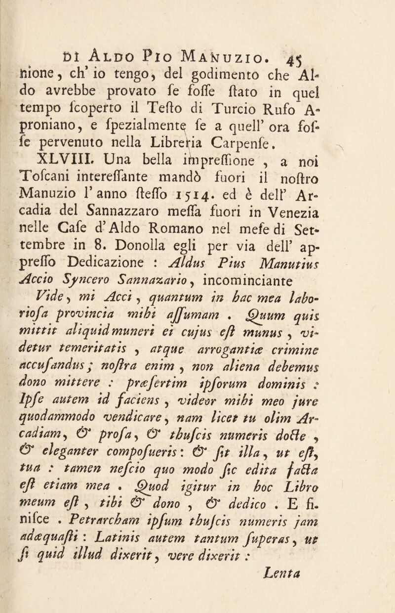 filone, ch’io tengo, del godimento che Al¬ do avrebbe provato fe foffe (lato in quel tempo fcoperto il Tefto di Turcio Rufo A- promano, e fpezialment^ fe a quell’ora fof¬ fe pervenuto nella Libreria Carpenfe. XLVIII. Una bella ihipreifione , a noi Tofcani intereffante mandò fuori il noftro Manuzio l’anno ftelfo 1514. ed è dell’ Ar¬ cadia del Sannazzaro melfa fuori in Venezia nelle Gafe d’Aldo Romano nel mefe di Set¬ tembre in 8. Donolla egli per via dell’ ap- prelfo Dedicazione : Aldus Pius Manutius Accio Sincero Sannasano, incominciante Vide, mi Acci, quantum in hac me a labo» fio fa provincia mi hi affumam . fhium quii mittit aliquidmunerì et cujus efl munus , vi* detur tementatis 9 atque arrogarti tee crtmtne accufandus ; nojìra entm 9 non altena debemus dono miti ere : pr&fertim ipforum domini § e Ipfe autem td jaciens 5 vide or mthì meo jure quodammodo vendicare 5 nam licei tu olim Ar~ cadiam 5 &* profa, & thufcis numeris doble 9 & eleganter compofuerts : & ft illa , ut efty tua : tamen nefeio quo modo Jic edita fatta efl etiam mea . Ghtod igitur in hoc Libro meum efl 5 tibi & dono , & dedico • E fi* nifee . Petrarcham ipfurrt thujcis numeris jam ad&quafìì : Latints autem tantum fuperas y ut ft quid illud dixerit) vere dixerit : Lenta