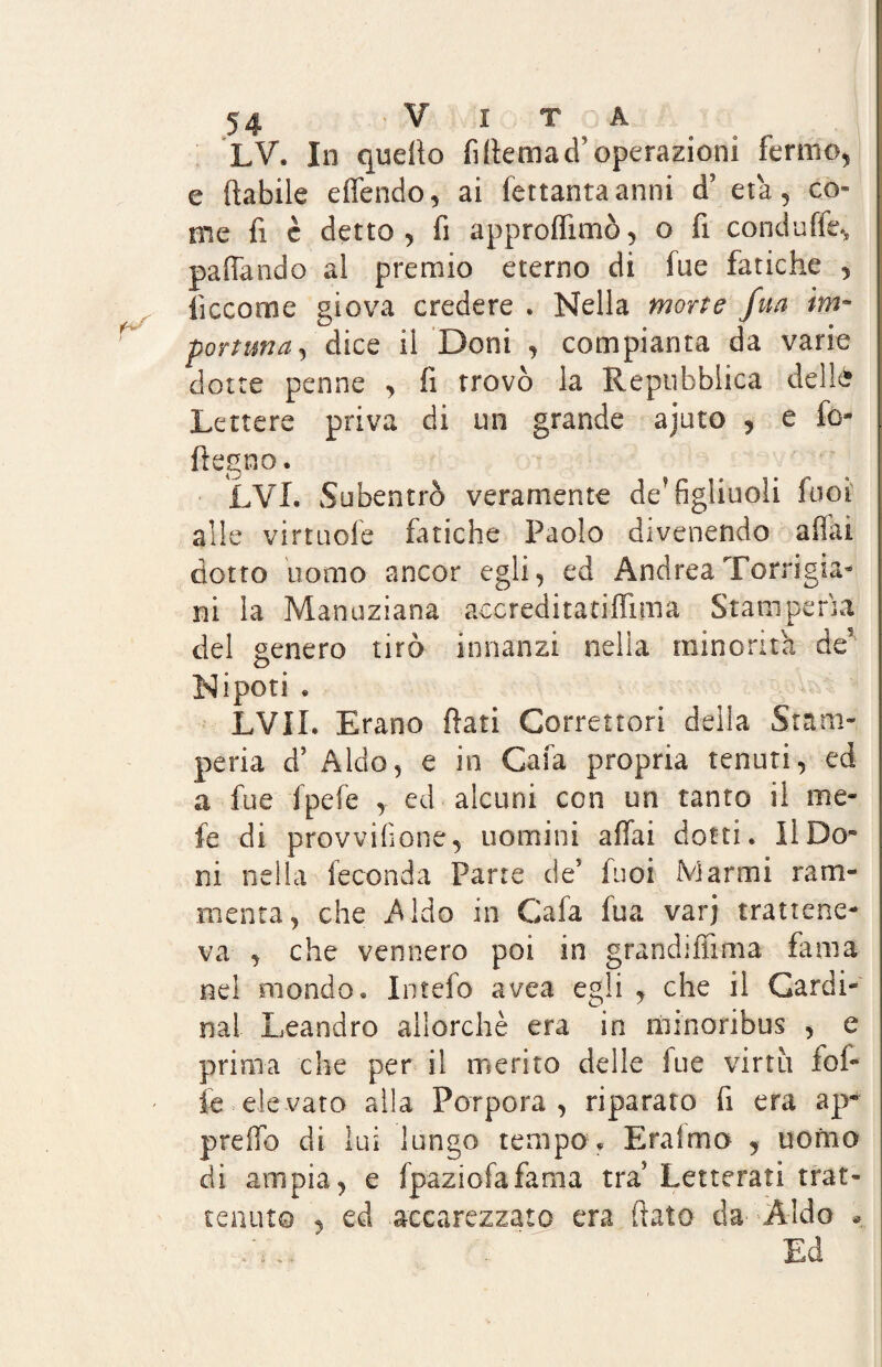 LV. In quello fi (tema cT operazioni fermo, e (labile e (Tendo, ai fettantaanni d’ età, co» me fi è detto, fi approdano, o fi conduffe, paffando al premio eterno di fue fatiche , iìccome giova credere . Nella morte fua im¬ portuna^ dice il Doni , compianta da varie ciotte penne , (i trovò la Repubblica delle Lettere priva di un grande ajuto , e fo- ftegno. LVI. Subentrò veramente de? figliuoli fuoi alle virtuofe fatiche Paolo divenendo affai dotto uomo ancor egli, ed AndreaTorrigia- ni la Manuziana accreditati-dima Stamperìa del genero tirò innanzi nella minorità àe Nipoti « LVIL Erano flati Correttori della Stam¬ peria d’ Aldo, e in Cafa propria tenuti, ed a fue fpefe , ed alcuni con un tanto il me¬ le di provvifione, uomini affai dotti* Il Do* ni nella feconda Pane de5 fuoi Alarmi ram¬ menta, che Aido in Cafa fua varj trattene¬ va , che vennero poi in grandiffima fama nel mondo* Intefo avea egli , che il Cardi¬ nal Leandro allorché era in minoribus , e prima che per il merito delle fue virtù fol¬ le eie vate alla Porpora, riparato fi era ap¬ preso di lui lungo tempo * Eralmo , uomo di ampia, e fpaziofafama tra Letterati trat¬ tenuto , ed accarezzato era (lato da Aldo * T ;rì . Ed