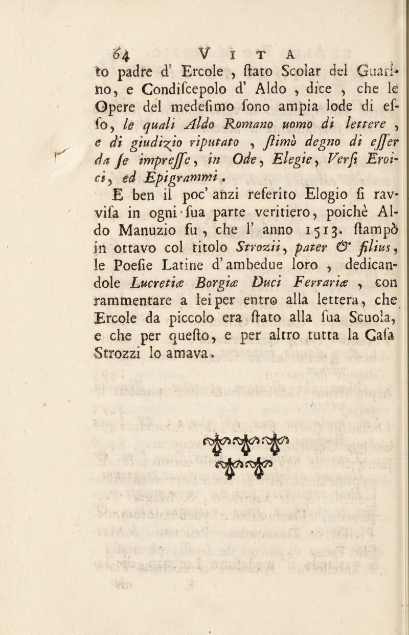 ^4 Vita lo padre d5 Ercole , flato Scolar del Guarì* no, e Gondifcepolo d' Aldo , dice , che le Opere del medefimo fono ampia lode di ef¬ fe , le quali Aldo Romano uomo di lettere , e di giudizio riputato , filmo degno di ejfer da fé imprejfe, in Ode , Elegie, Fét/J Em¬ iri, ed Epigrammi * E ben il poc; aozi referito Elogio fi rav¬ vila in ogni-Tua parte veritiero, poiché Al¬ do Manuzio fu, che F anno 1513. (lampo in ottavo col titolo Strozii, pater & filius^ le Foefie Latine ài ambedue loro , dedican¬ dole Lucretice Borgia Duci Ferrarite , con rammentare a lei per entro alla lettera, che Ercole da piccolo era flato alla fua Scuoia, e che per quello, e per altro tutta la Gafa -Strozzi lo amava®