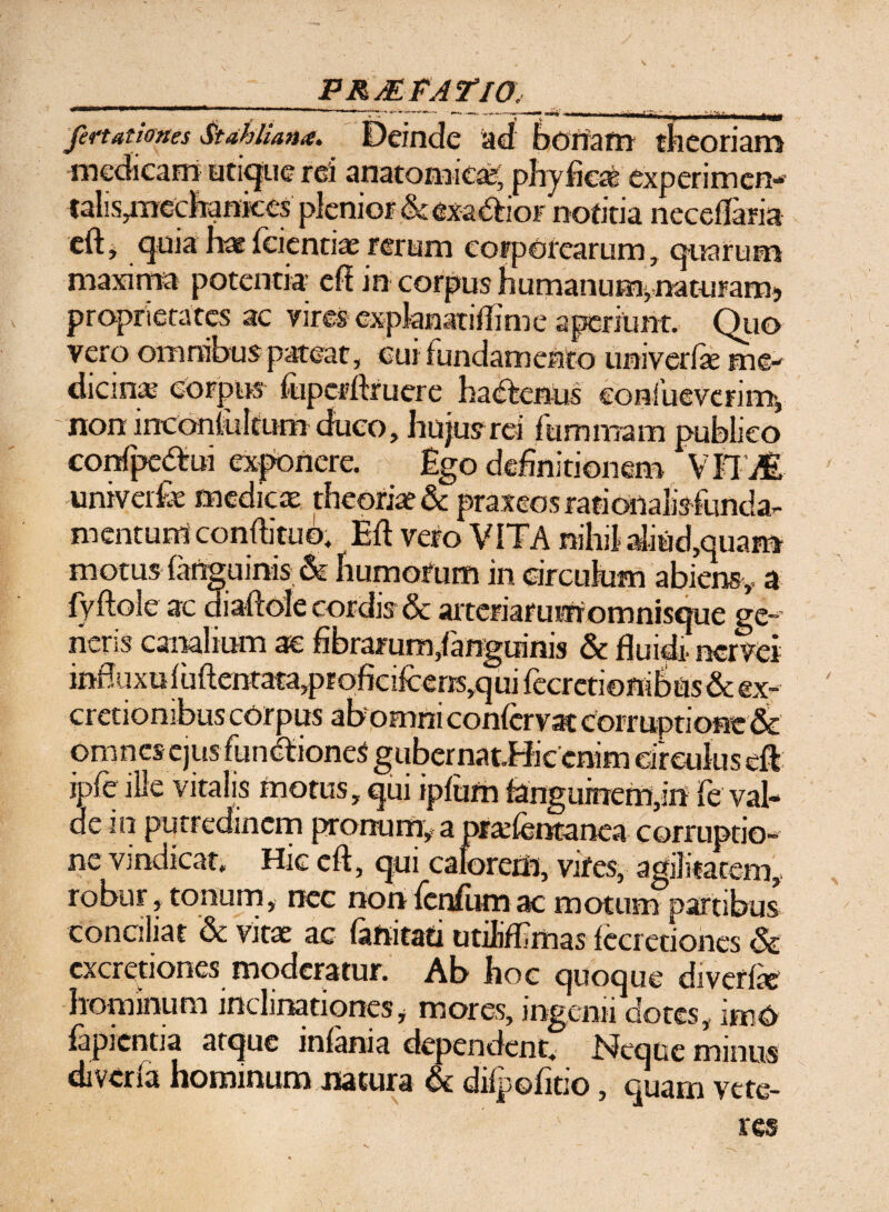 PR/EFA ¥IO fertationes Stahliana. Deinde ad bonam theoriam medicam utique rei anatomica;, phy fica? experimen- talis^mechankes plenior & exactior notitia neceflaria eftj quia haefeientix rerum corporearum, quarum maxima potentia eff in corpus humanum,naturam? proprietates ac vires explanatiflime aperiunt. Quo vero omnibus pateat, cui fundamento univerfk me¬ dicina corpus ftiperftruere hadtenus eonfueverim, non inconfultum duco, hujus rei fumniam publico confpe&ui exponere. Ego definitionem \tl’M univerfe medicae theoriae & praxeosrationaiisfunda- mentum conftituo. Eft vero VITA nihil aliud,quam motus (anguinis & humorum in circulum abiens,, a fvftole ac diaftole cordis & arteriarumomnisque ge¬ neris canalium ae fibrarum,fanguinis & fluidi nervei infliixuluftentata,proficifcens,qui Iecrcti©niSus& ex- cretiombus corpus ab omm conlcrvat corruptione & omnesejus functiones gubernat.Hicenim circulus eft ipfe ille vitalis motus, qui ipfum fanguinem,in fe val¬ de in putredinem pronum,* a prxfentanea corruptio¬ ne vindicat. Hic eft, qui calorem, vifes, agilitatem,, robur, tonum, nec non fenfum ac motum partibus conciliat & vitae ac fanitad utiliflimas fecredones & cxcretiones moderatur. Ab hoc quoque divcrfx hominum inclinationes , mores, ingenii dotes, irrsO lapientia atque inlania dependent. Neque minus diveria hominum natura & difpofitio, quam vete¬ res