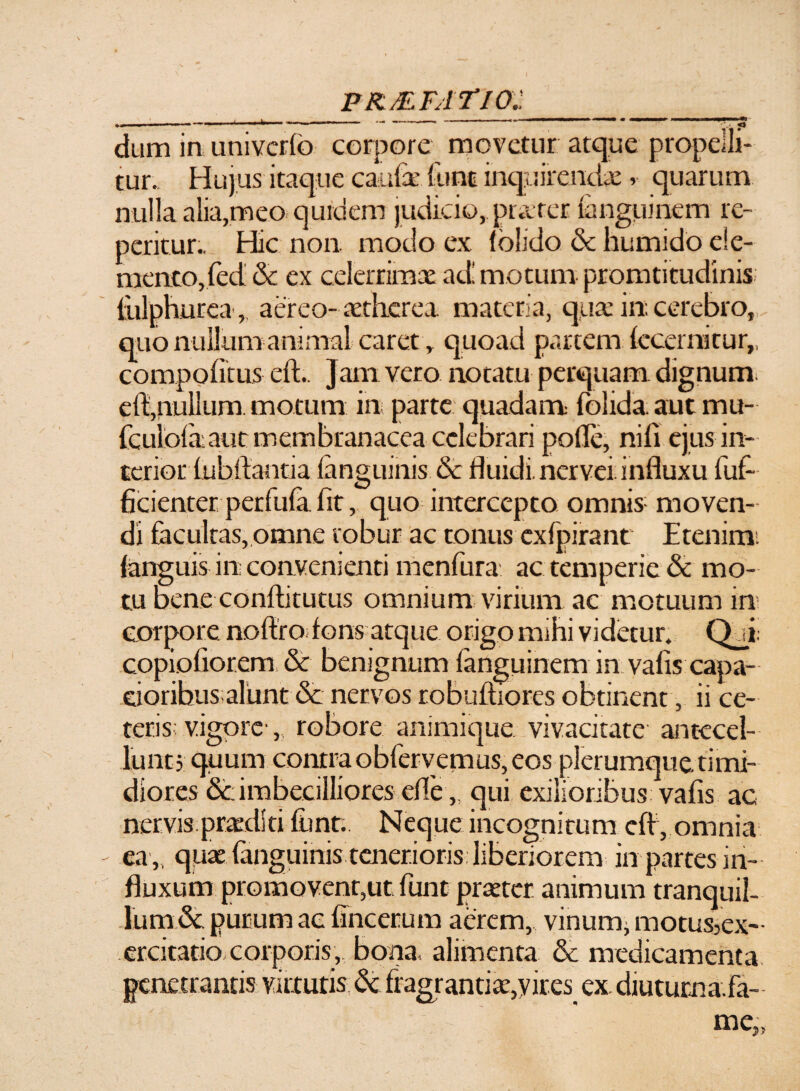 PRAL FATI 0.1 * ---. V ‘ “ ;  ” 'y* ?* dum in umvcrib corpore movetur atque propelli¬ tur. Hujus itaque caufe fune inquirenda ,■ quarum nulla alia,meo quidem judicio,, praeter ianguinem re- peritur.. Hic non. modo ex lolido & humido de- mcnto,fed & ex celerrimae ad! motum promtitudinis tiilphurea,, aereo- aetherea materia, quae in; cerebro, quo nullum animal caret , quoad partemdecernitur,, compofitus eit.. Jam vero notatu perquam dignum eit,nullum motum in parte quadam folida aut mu- fculola:aut membranacea celebrari polle, nili ejus in- teriordubitantia ianguinis & fluidi nervei influxu fuf- ficienter perfuia fit,. quo intercepto omnis moven¬ di facultas, omne robur ac tonus exfpirant Etenim; {anguis in convenienti menfura ac temperie & mo¬ tu bene condituras omnium virium ac motuum in corpore noitro ions atque origo mihi videtur. Q_ii copiofiorem & benignum ianguinem in vaiis capa¬ cioribus; alunt & nervos robuitiores obtinent, ii ce¬ teris; vigore- }i robore animique vivacitate antecel¬ lunt; quum contra obfervemus, eos plerumque timi¬ diores &: imbecilliores efle „ qui exilioribus vafis ac nervis praediti iltnt. Neque incognitum eft, omnia ea „ quae ianguinis tenerioris liberiorem in partes in¬ fluxum promovent,ut funt praeter animum tranquil¬ lum &. purum ac iinccrum aerem, vinum, motus,ex¬ ercitatio corporis, bona, alimenta & medicamenta penetrantis virtutis & fragr antiae,yires ex. diutuma.fa- me„