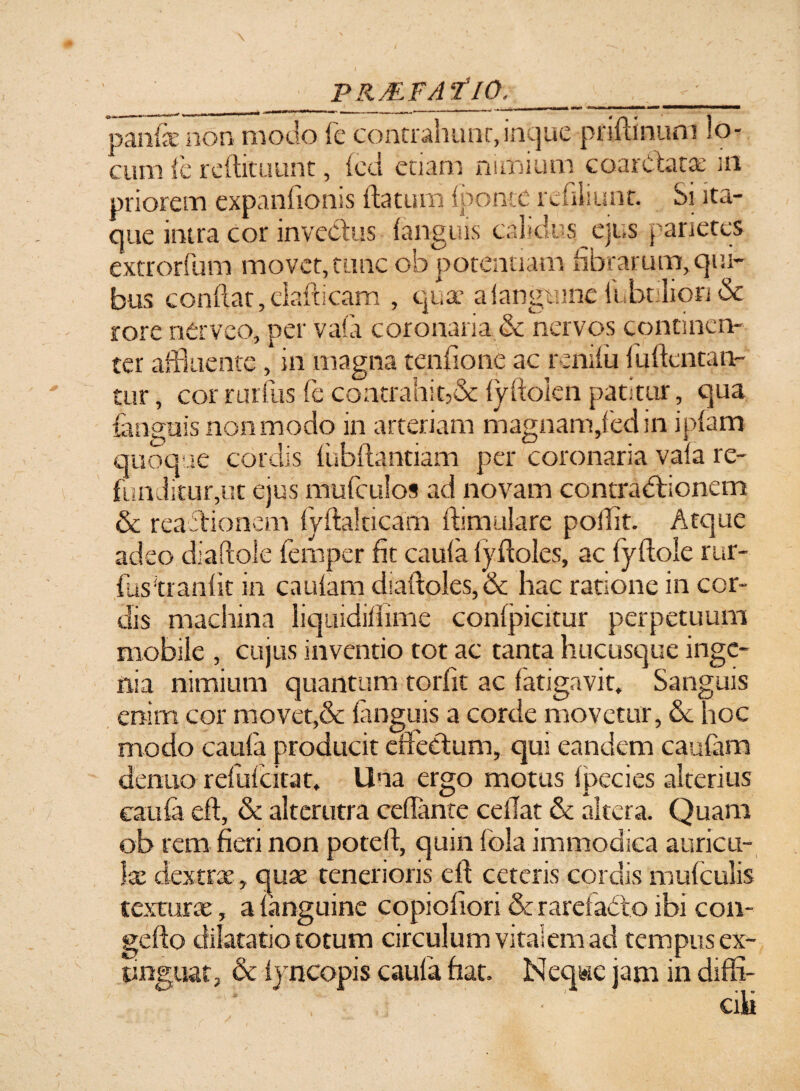 panis non modo fe contrahunt-, incjac pnftinuro lo¬ cum (e reftituunt, (cci edam nimium coardatae m priorem expanfionis (latum (ponte redliunt. Si ita¬ que intra cor invectus (anguis calidus.ejus parietes extrorfum movet, tunc ob potentiam librarum, qui¬ bus condat, elafticam , quae a (anguine fuhtilion & rore nerveo, per vafa coronaria & nervos continen¬ ter affluente , in magna tendo ne ac rem(u (udentaiv tur, cor rurfus fe contrahit,& fyftolen patitur, qua (anguis non modo in arteriam magnam,fed in ipfam quoque cordis fubftantiam per coronaria vafa re¬ funditur,ut ejus mufculos ad novam contractionem & reactionem (ydalticam dimulare pollit. Atque adeo diaftole (emper fit caufa (ydoles, ac fyftole rur¬ fus‘tranfit in cautam diaftoles, & hac ratione in cor¬ dis machina liqmdifiime confpicitur perpetuum mobile , cujus inventio tot ac tanta hucusque inge¬ nia nimium quantum torfit ac fatigavit. Sanguis enim cor movet,& (anguis a corde movetur, Se hoc modo caufa producit effectum, qui eandem cautam dentio refulcitat. Una ergo motus (pecies alterius caufa eft, & alterutra cefianre cedat & altera. Quam ob rem fieri non poteft, quin fola immodica auricu¬ lae dextrae, quae tenerioris elt ceteris cordis mufculis texturae, a (anguine copiofiori & rarefado ibi con- gefto dilatatio totum circulum vitalem ad tempus ex- tinguat, & (yncopis caufa fiat. Neq«e jam in diffi- '* ' ‘ . ■ ■ ' aki